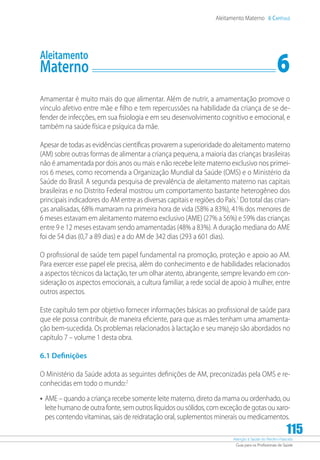 Atenção à Saúde do Recém-Nascido
Guia para os Profissionais de Saúde
115
Aleitamento Materno 6 Capítulo
Aleitamento
Materno	 6
Amamentar é muito mais do que alimentar. Além de nutrir, a amamentação promove o
vínculo afetivo entre mãe e filho e tem repercussões na habilidade da criança de se de-
fender de infecções, em sua fisiologia e em seu desenvolvimento cognitivo e emocional, e
também na saúde física e psíquica da mãe.
Apesar de todas as evidências científicas provarem a superioridade do aleitamento materno
(AM) sobre outras formas de alimentar a criança pequena, a maioria das crianças brasileiras
não é amamentada por dois anos ou mais e não recebe leite materno exclusivo nos primei-
ros 6 meses, como recomenda a Organização Mundial da Saúde (OMS) e o Ministério da
Saúde do Brasil. A segunda pesquisa de prevalência de aleitamento materno nas capitais
brasileiras e no Distrito Federal mostrou um comportamento bastante heterogêneo dos
principais indicadores do AM entre as diversas capitais e regiões do País.1
Do total das crian-
ças analisadas, 68% mamaram na primeira hora de vida (58% a 83%), 41% dos menores de
6 meses estavam em aleitamento materno exclusivo (AME) (27% a 56%) e 59% das crianças
entre 9 e 12 meses estavam sendo amamentadas (48% a 83%). A duração mediana do AME
foi de 54 dias (0,7 a 89 dias) e a do AM de 342 dias (293 a 601 dias).
O profissional de saúde tem papel fundamental na promoção, proteção e apoio ao AM.
Para exercer esse papel ele precisa, além do conhecimento e de habilidades relacionados
a aspectos técnicos da lactação, ter um olhar atento, abrangente, sempre levando em con-
sideração os aspectos emocionais, a cultura familiar, a rede social de apoio à mulher, entre
outros aspectos.
Este capítulo tem por objetivo fornecer informações básicas ao profissional de saúde para
que ele possa contribuir, de maneira eficiente, para que as mães tenham uma amamenta-
ção bem-sucedida. Os problemas relacionados à lactação e seu manejo são abordados no
capítulo 7 – volume 1 desta obra.
6.1 Definições
O Ministério da Saúde adota as seguintes definições de AM, preconizadas pela OMS e re-
conhecidas em todo o mundo:2
•	AME – quando a criança recebe somente leite materno, direto da mama ou ordenhado, ou
leite humano de outra fonte, sem outros líquidos ou sólidos, com exceção de gotas ou xaro-
pes contendo vitaminas, sais de reidratação oral, suplementos minerais ou medicamentos.
 