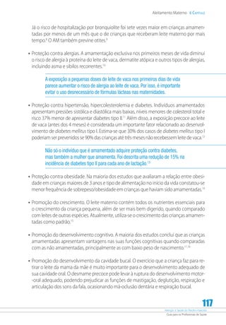 Atenção à Saúde do Recém-Nascido
Guia para os Profissionais de Saúde
117
Aleitamento Materno 6 Capítulo
Já o risco de hospitalização por bronquiolite foi sete vezes maior em crianças amamen-
tadas por menos de um mês que o de crianças que receberam leite materno por mais
tempo.8
O AM também previne otites.9
•	Proteção contra alergias. A amamentação exclusiva nos primeiros meses de vida diminui
o risco de alergia à proteína do leite de vaca, dermatite atópica e outros tipos de alergias,
incluindo asma e sibilos recorrentes.10
A exposição a pequenas doses de leite de vaca nos primeiros dias de vida
parece aumentar o risco de alergia ao leite de vaca. Por isso, é importante
evitar o uso desnecessário de fórmulas lácteas nas maternidades.
•	Proteção contra hipertensão, hipercolesterolemia e diabetes. Indivíduos amamentados
apresentam pressões sistólica e diastólica mais baixas, níveis menores de colesterol total e
risco 37% menor de apresentar diabetes tipo II.11
Além disso, a exposição precoce ao leite
de vaca (antes dos 4 meses) é considerada um importante fator relacionado ao desenvol-
vimento de diabetes mellitus tipo I. Estima-se que 30% dos casos de diabetes mellitus tipo I
poderiam ser prevenidos se 90% das crianças até três meses não recebessem leite de vaca.12
Não só o indivíduo que é amamentado adquire proteção contra diabetes,
mas também a mulher que amamenta. Foi descrita uma redução de 15% na
incidência de diabetes tipo II para cada ano de lactação.13
•	Proteção contra obesidade. Na maioria dos estudos que avaliaram a relação entre obesi-
dade em crianças maiores de 3 anos e tipo de alimentação no início da vida constatou-se
menor frequência de sobrepeso/obesidade em crianças que haviam sido amamentadas.14
•	Promoção do crescimento. O leite materno contém todos os nutrientes essenciais para
o crescimento da criança pequena, além de ser mais bem digerido, quando comparado
com leites de outras espécies. Atualmente, utiliza-se o crescimento das crianças amamen-
tadas como padrão.15
•	Promoção do desenvolvimento cognitivo. A maioria dos estudos conclui que as crianças
amamentadas apresentam vantagens nas suas funções cognitivas quando comparadas
com as não amamentadas, principalmente as com baixo peso de nascimento.11,16
•	Promoção do desenvolvimento da cavidade bucal. O exercício que a criança faz para re-
tirar o leite da mama da mãe é muito importante para o desenvolvimento adequado de
sua cavidade oral. O desmame precoce pode levar à ruptura do desenvolvimento motor-
-oral adequado, podendo prejudicar as funções de mastigação, deglutição, respiração e
articulação dos sons da fala, ocasionando má-oclusão dentária e respiração bucal.
 