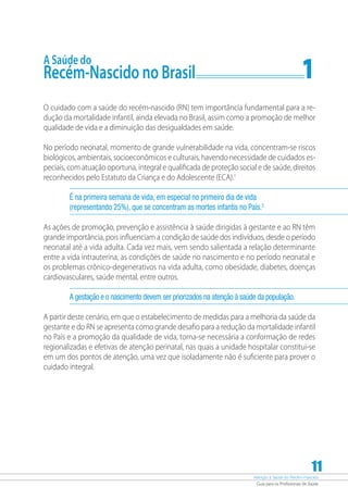Atenção à Saúde do Recém-Nascido
Guia para os Profissionais de Saúde
11
A Saúde do
Recém-Nascido no Brasil	 1
O cuidado com a saúde do recém-nascido (RN) tem importância fundamental para a re-
dução da mortalidade infantil, ainda elevada no Brasil, assim como a promoção de melhor
qualidade de vida e a diminuição das desigualdades em saúde.
No período neonatal, momento de grande vulnerabilidade na vida, concentram-se riscos
biológicos, ambientais, socioeconômicos e culturais, havendo necessidade de cuidados es-
peciais, com atuação oportuna, integral e qualificada de proteção social e de saúde, direitos
reconhecidos pelo Estatuto da Criança e do Adolescente (ECA).1
É na primeira semana de vida, em especial no primeiro dia de vida
(representando 25%), que se concentram as mortes infantis no País.2
As ações de promoção, prevenção e assistência à saúde dirigidas à gestante e ao RN têm
grande importância, pois influenciam a condição de saúde dos indivíduos, desde o período
neonatal até a vida adulta. Cada vez mais, vem sendo salientada a relação determinante
entre a vida intrauterina, as condições de saúde no nascimento e no período neonatal e
os problemas crônico-degenerativos na vida adulta, como obesidade, diabetes, doenças
cardiovasculares, saúde mental, entre outros.
A gestação e o nascimento devem ser priorizados na atenção à saúde da população.
A partir deste cenário, em que o estabelecimento de medidas para a melhoria da saúde da
gestante e do RN se apresenta como grande desafio para a redução da mortalidade infantil
no País e a promoção da qualidade de vida, torna-se necessária a conformação de redes
regionalizadas e efetivas de atenção perinatal, nas quais a unidade hospitalar constitui-se
em um dos pontos de atenção, uma vez que isoladamente não é suficiente para prover o
cuidado integral.
 