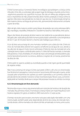 Atenção à Saúde do Recém-Nascido
Guia para os Profissionais de Saúde
120
Ministério da Saúde
O leite humano possui numerosos fatores imunológicos que protegem a criança contra
infecções. Entre eles, os anticorpos IgA ocupam lugar de destaque, atuando contra micro-
-organismos presentes nas superfícies mucosas. Eles são um reflexo dos antígenos enté-
ricos e respiratórios da mãe, proporcionando, desta maneira, proteção à criança contra os
agentes infecciosos mais prevalentes no meio em que ela vive. A concentração de IgA no
leite materno diminui ao longo do primeiro mês, permanecendo relativamente constante
a partir de então.
Além de IgA, o leite materno contém outros fatores de proteção, tais como anticorpos IgM e
IgG, macrófagos, neutrófilos, linfócitos B eT, lactoferrina, lizosima e fator bífido, entre outros.
Alguns dos fatores de proteção do leite materno são totalmente ou parcialmente destruí-
dos pelo calor, razão pela qual o leite humano pasteurizado (submetido a uma temperatura
de 62,5o
C por 30 minutos) não tem o mesmo valor biológico que o leite cru.
A cor do leite varia ao longo de uma mamada e também com a dieta da mãe. O leite do
início da mamada (leite anterior) tem aspecto semelhante ao da água de coco, devido a
seu alto teor de água; é muito rico em anticorpos. O leite do meio da mamada tem uma
coloração branca opaca, conferida pela caseína. E o leite do final da mamada, o chamado
leite posterior, é mais amarelado, em virtude da maior concentração de betacaroteno, pig-
mento lipossolúvel presente na cenoura, abóbora e vegetais de cor laranja, provenientes
da dieta da mãe.
O leite pode ter aspecto azulado ou esverdeado quando a mãe ingere grande quantidade
de vegetais verdes.
Não é rara a presença de sangue no leite, que pode conferir a ele uma cor amarronzada.
Esse fenômeno é passageiro e costuma ocorrer nas primeiras 48 horas após o parto, sendo
causado pelo rompimento de capilares ao serem submetidos a um aumento súbito da
pressão dentro dos alvéolos mamários na fase inicial da lactação. Nesses casos, a amamen-
tação pode ser mantida, desde que o sangue não provoque náuseas ou vômitos na criança.
6.3.3 Amamentação em livre demanda
Recomenda-se que a criança seja amamentada sem restrições de horários e de duração das
mamadas. Nos primeiros meses, é normal que a criança mame com maior frequência e sem
horários regulares. Em geral, um bebê em AME mama de 8 a 12 vezes ao dia.
O tempo necessário para esvaziar uma mama varia para cada dupla mãe-bebê e, em uma
mesma dupla, também pode variar dependendo da fome da criança, do intervalo trans-
corrido desde a última mamada e do volume de leite armazenado na mama, entre outros.
 