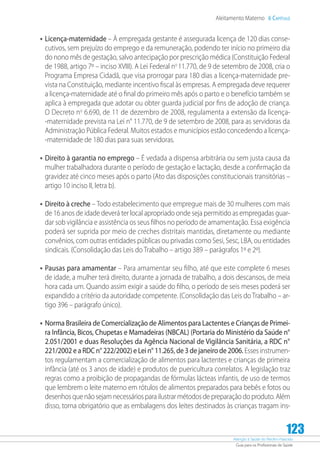 Atenção à Saúde do Recém-Nascido
Guia para os Profissionais de Saúde
123
Aleitamento Materno 6 Capítulo
•	Licença-maternidade – À empregada gestante é assegurada licença de 120 dias conse-
cutivos, sem prejuízo do emprego e da remuneração, podendo ter início no primeiro dia
do nono mês de gestação, salvo antecipação por prescrição médica (Constituição Federal
de 1988, artigo 7º – inciso XVIII). A Lei Federal no
11.770, de 9 de setembro de 2008, cria o
Programa Empresa Cidadã, que visa prorrogar para 180 dias a licença-maternidade pre-
vista na Constituição, mediante incentivo fiscal às empresas. A empregada deve requerer
a licença-maternidade até o final do primeiro mês após o parto e o benefício também se
aplica à empregada que adotar ou obter guarda judicial por fins de adoção de criança.
O Decreto no
6.690, de 11 de dezembro de 2008, regulamenta a extensão da licença-
-maternidade prevista na Lei n° 11.770, de 9 de setembro de 2008, para as servidoras da
Administração Pública Federal. Muitos estados e municípios estão concedendo a licença-
-maternidade de 180 dias para suas servidoras.
•	Direito à garantia no emprego – É vedada a dispensa arbitrária ou sem justa causa da
mulher trabalhadora durante o período de gestação e lactação, desde a confirmação da
gravidez até cinco meses após o parto (Ato das disposições constitucionais transitórias –
artigo 10 inciso II, letra b).
•	Direito à creche – Todo estabelecimento que empregue mais de 30 mulheres com mais
de 16 anos de idade deverá ter local apropriado onde seja permitido as empregadas guar-
dar sob vigilância e assistência os seus filhos no período de amamentação. Essa exigência
poderá ser suprida por meio de creches distritais mantidas, diretamente ou mediante
convênios, com outras entidades públicas ou privadas como Sesi, Sesc, LBA, ou entidades
sindicais. (Consolidação das Leis do Trabalho – artigo 389 – parágrafos 1º e 2º).
•	Pausas para amamentar – Para amamentar seu filho, até que este complete 6 meses
de idade, a mulher terá direito, durante a jornada de trabalho, a dois descansos, de meia
hora cada um. Quando assim exigir a saúde do filho, o período de seis meses poderá ser
expandido a critério da autoridade competente. (Consolidação das Leis do Trabalho – ar-
tigo 396 – parágrafo único).
•	Norma Brasileira de Comercialização de Alimentos para Lactentes e Crianças de Primei-
ra Infância, Bicos, Chupetas e Mamadeiras (NBCAL) (Portaria do Ministério da Saúde n°
2.051/2001 e duas Resoluções da Agência Nacional de Vigilância Sanitária, a RDC n°
221/2002 e a RDC n° 222/2002) e Lei n° 11.265, de 3 de janeiro de 2006. Esses instrumen-
tos regulamentam a comercialização de alimentos para lactentes e crianças de primeira
infância (até os 3 anos de idade) e produtos de puericultura correlatos. A legislação traz
regras como a proibição de propagandas de fórmulas lácteas infantis, de uso de termos
que lembrem o leite materno em rótulos de alimentos preparados para bebês e fotos ou
desenhos que não sejam necessários para ilustrar métodos de preparação do produto. Além
disso, torna obrigatório que as embalagens dos leites destinados às crianças tragam ins-
 