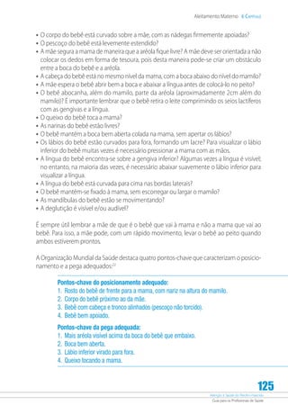 Atenção à Saúde do Recém-Nascido
Guia para os Profissionais de Saúde
125
Aleitamento Materno 6 Capítulo
•	O corpo do bebê está curvado sobre a mãe, com as nádegas firmemente apoiadas?
•	O pescoço do bebê está levemente estendido?
•	A mãe segura a mama de maneira que a aréola fique livre? A mãe deve ser orientada a não
colocar os dedos em forma de tesoura, pois desta maneira pode-se criar um obstáculo
entre a boca do bebê e a aréola.
•	A cabeça do bebê está no mesmo nível da mama, com a boca abaixo do nível do mamilo?
•	A mãe espera o bebê abrir bem a boca e abaixar a língua antes de colocá-lo no peito?
•	O bebê abocanha, além do mamilo, parte da aréola (aproximadamente 2cm além do
mamilo)? É importante lembrar que o bebê retira o leite comprimindo os seios lactíferos
com as gengivas e a língua.
•	O queixo do bebê toca a mama?
•	As narinas do bebê estão livres?
•	O bebê mantém a boca bem aberta colada na mama, sem apertar os lábios?
•	Os lábios do bebê estão curvados para fora, formando um lacre? Para visualizar o lábio
inferior do bebê muitas vezes é necessário pressionar a mama com as mãos.
•	A língua do bebê encontra-se sobre a gengiva inferior? Algumas vezes a língua é visível;
no entanto, na maioria das vezes, é necessário abaixar suavemente o lábio inferior para
visualizar a língua.
•	A língua do bebê está curvada para cima nas bordas laterais?
•	O bebê mantém-se fixado à mama, sem escorregar ou largar o mamilo?
•	As mandíbulas do bebê estão se movimentando?
•	A deglutição é visível e/ou audível?
É sempre útil lembrar a mãe de que é o bebê que vai à mama e não a mama que vai ao
bebê. Para isso, a mãe pode, com um rápido movimento, levar o bebê ao peito quando
ambos estiverem prontos.
A Organização Mundial da Saúde destaca quatro pontos-chave que caracterizam o posicio-
namento e a pega adequados:22
Pontos-chave do posicionamento adequado:
1.	Rosto do bebê de frente para a mama, com nariz na altura do mamilo.
2.	Corpo do bebê próximo ao da mãe.
3.	Bebê com cabeça e tronco alinhados (pescoço não torcido).
4.	Bebê bem apoiado.
Pontos-chave da pega adequada:
1.	Mais aréola visível acima da boca do bebê que embaixo.
2.	Boca bem aberta.
3.	Lábio inferior virado para fora.
4.	Queixo tocando a mama.
 