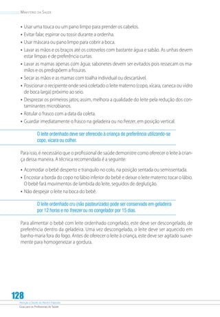 Atenção à Saúde do Recém-Nascido
Guia para os Profissionais de Saúde
128
Ministério da Saúde
•	Usar uma touca ou um pano limpo para prender os cabelos.
•	Evitar falar, espirrar ou tossir durante a ordenha.
•	Usar máscara ou pano limpo para cobrir a boca.
•	Lavar as mãos e os braços até os cotovelos com bastante água e sabão. As unhas devem
estar limpas e de preferência curtas.
•	Lavar as mamas apenas com água; sabonetes devem ser evitados pois ressecam os ma-
milos e os predispõem a fissuras.
•	Secar as mãos e as mamas com toalha individual ou descartável.
•	Posicionar o recipiente onde será coletado o leite materno (copo, xícara, caneca ou vidro
de boca larga) próximo ao seio.
•	Desprezar os primeiros jatos; assim, melhora a qualidade do leite pela redução dos con-
taminantes microbianos.
•	Rotular o frasco com a data da coleta.
•	Guardar imediatamente o frasco na geladeira ou no freezer, em posição vertical.
O leite ordenhado deve ser oferecido à criança de preferência utilizando-se
copo, xícara ou colher.
Para isso, é necessário que o profissional de saúde demonstre como oferecer o leite à crian-
ça dessa maneira. A técnica recomendada é a seguinte:
•	Acomodar o bebê desperto e tranquilo no colo, na posição sentada ou semissentada.
•	Encostar a borda do copo no lábio inferior do bebê e deixar o leite materno tocar o lábio.
O bebê fará movimentos de lambida do leite, seguidos de deglutição.
•	Não despejar o leite na boca do bebê.
O leite ordenhado cru (não pasteurizado) pode ser conservado em geladeira
por 12 horas e no freezer ou no congelador por 15 dias.
Para alimentar o bebê com leite ordenhado congelado, este deve ser descongelado, de
preferência dentro da geladeira. Uma vez descongelado, o leite deve ser aquecido em
banho‑maria fora do fogo. Antes de oferecer o leite à criança, este deve ser agitado suave-
mente para homogeneizar a gordura.
 