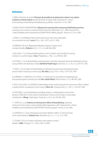 Atenção à Saúde do Recém-Nascido
Guia para os Profissionais de Saúde
129
Aleitamento Materno 6 Capítulo
Referências
1. BRASIL. Ministério da Saúde. II Pesquisa de prevalência de aleitamento materno nas capitais
brasileiras e Distrito Federal. Brasília: Ministério da Saúde, 2009. Disponível em: http://
portal.saude.gov.br/portal/arquivos/pdf/pesquisa_pdf.pdf. Acesso em: 27 out. 2009.
2. WORLD HEALTH ORGANIZATION. Indicators for assessing infant and young child feeding practices:
conclusions of a consensus meeting held 6-8 November. Washington, D. C., 2008. Disponível em:
http://whqlibdoc.who.int/publications/2008/9789241596664_eng.pdf. Acesso em: 27 out. 2009.
3. JONES, G. et al. Bellagio Child Survival Study Group. How many child deaths
can we prevent this year? Lancet, [S.l.], v. 362, n. 9377, p. 65-71, 2003.
4. EDMOND, K. M. et al. Delayed breastfeeding initiation increases risk of
neonatal mortality. Pediatrics, [S.l.], v. 117, n. 3, p.380-386, 2006.
5. MULLANY, L. C. et al. Breast-feeding patterns, time to initiation, and mortality risk among
newborns in southern Nepal. J. Nutr., Philadelphia, v. 138, n. 3, p. 599-603, 2007.
6. VICTORA, C. G. et al. Breast-feeding, nutritional status, and other prognostic factors for dehydration among
young children with diarrhoea in Brazil. Bull World Health Organ., New York, U. S., v. 70, n. 4, p. 467-475, 1992.
7. CESAR, J. A. et al. Impact of breast feeding on admission for pneumonia during postneonatal
period in Brazil: nested case-control study. Brit. Med. J., [S.l.], 318, n. 7194, p. 1316-1320, 1999.
8. ALBERNAZ, E. P.; MENEZES, A. M.; CESAR, J. A. Fatores de risco associados à hospitalização por
bronquiolite aguda no período pós-natal. Rev. Saúde Pública, Rio de Janeiro, v. 37, p. 485-493, 2003.
9. TEELE, D. W.; KLEIN, J. O.; ROSNER, B. Epidemiology of otitis media during the frst seven years of life in children
in greater Boston: a prospective, cohort study. J. Infect. Dis., Chicago, Ilinois, U. S., 160, n. 1, p. 83-94. 1989;
10. VAN ODIJK, J. et al. Breastfeeding and allergic disease: a multidisciplinary review of the
literature (1966-2001) on the mode of early feeding in infancy and its impact on later atopic
manifestations. Allergy, Copenhagen, Dinamarca, v. 58, n. 9, p. 833-843, 2003.
11. HORTA, B. L. et al. Evidence on the long-term effects of breastfeeding: systematic
reviews and meta-analysis. Geneva: World Health Organization, 2007. Disponível em: http://
whqlibdoc.who.int/publications/2007/9789241595230_eng.pdf. Acesso: 27 out. 2009.
12. GERSTEIN, H. C. Cow’s milk exposure and type I diabetes mellitus. A critical overview
of the clinical literature. Diabetes Care, Alexandria, Va., U. S., v. 17, p. 13-19, 1994.
13. STUEBE, A. M. et al. Duration of lactation and incidence of type 2
diabetes. JAMA, Chicago, U. S., v. 294, p. 2601-10, 2005.
 