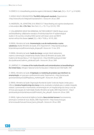 Atenção à Saúde do Recém-Nascido
Guia para os Profissionais de Saúde
130
Ministério da Saúde
14. DEWEY, K. G. Is breastfeeding protective against child obesity? J. Hum. Lact., [S.l.], v. 19, n° 1, p. 9-18,2003.
15. WORLD HEALTH ORGANIZATION. The WHO child growth standards. Disponível em:
http://www.who.int/childgrowth/standards/en/. Acesso em: 28 out. 2009.
16. ANDERSON, J. W.; JOHNSTONE, B. M.; REMLEY, D. T. Breast-feeding and cognitive development:
a meta-analysis. Am. J. Clin. Nutr., New York, U. S., v. 70, n° 4, p. 525-535, 1999.
17. COLLABORATIVE GROUP ON HORMONAL FACTORS IN BREAST CANCER. Breast cancer
and breastfeeding: collaborative reanalysis of individual data from 47 epidemiological
studies in 30 countries, including 50302 women with breast cancer and 96973
women without the disease. Lancet, [S.l.], v. 360, n° 9328, p. 187-95, 2002.
18. BRASIL. Ministério da Saúde. Amamentação e uso de medicamentos e outras
substâncias. Brasília: Ministério da Saúde, 2010. Disponível em: http://portal.saude.gov.
br/portal/arquivos/pdf/amamentação_drogas.pdf Acesso em: 15 nov. 2010.
19. BRASIL. Ministério da Saúde. Saúde da criança: nutrição infantil: aleitamento
materno e alimentação complementar. Brasília: Editora do Ministério da Saúde, 2009.
(Caderno de Atenção Básica, n° 23). Disponível em: http://dtr2004.saude.gov.br/dab/
docs/publicacoes/cadernos_ab/abcad23.pdf. Acesso em: 28 out. 2009.
20. LAWRENCE, R. A. A review of the medical benefits and contraindications to breastfeeding in
the United States. Arlington: National Center for Education in Maternal and Child Health, 1997.
21. BRASIL. Ministério da Saúde. A legislação e o marketing de produtos que interferem na
amamentação: um guia para o profissional de saúde. Disponível em: http://portal.saude.
gov.br/portal/arquivos/pdf/legislacao_marketing.pdf. Acesso em: 28 out. 2009.
22. BRASIL. Ministério da Saúde. Organização Mundial da Saúde. Fundo das Nações Unidas para a
infância. Iniciativa hospital amigo da criança: revista, atualizada e ampliada para o cuidado integrado:
módulo 3: promovendo e incentivando a amamentação em um hospital amigo da criança: curso de
20 horas para equipes de maternidade. Brasília: Ministério da Saúde, 2009. Disponível em: http://
portal.saude.gov.br/portal/arquivos/pdf/modulo3_ihac_alta.pdf. Acesso em: 28 out. 2009.
23. BRASIL. Agência Nacional de Vigilância Sanitária. Banco de leite humano: funcionamento,
prevenção e controle de riscos. Brasília, 2008. Disponível em: http://www.anvisa.gov.
br/servicosaude/manuais/manual_banco_leite.pdf. Acesso em: 28 out. 2009.
 