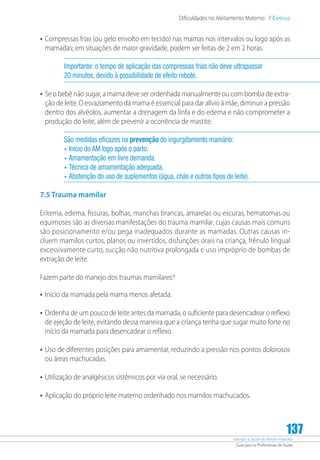 Atenção à Saúde do Recém-Nascido
Guia para os Profissionais de Saúde
137
Dificuldades no Aleitamento Materno 7 Capítulo
•	Compressas frias (ou gelo envolto em tecido) nas mamas nos intervalos ou logo após as
mamadas; em situações de maior gravidade, podem ser feitas de 2 em 2 horas.
Importante: o tempo de aplicação das compressas frias não deve ultrapassar
20 minutos, devido à possibilidade de efeito rebote.
•	Se o bebê não sugar, a mama deve ser ordenhada manualmente ou com bomba de extra-
ção de leite. O esvaziamento da mama é essencial para dar alívio à mãe, diminuir a pressão
dentro dos alvéolos, aumentar a drenagem da linfa e do edema e não comprometer a
produção do leite, além de prevenir a ocorrência de mastite.
São medidas eficazes na prevenção do ingurgitamento mamário:
•	Início do AM logo após o parto.
•	Amamentação em livre demanda.
•	Técnica de amamentação adequada.
•	Abstenção do uso de suplementos (água, chás e outros tipos de leite).
7.5 Trauma mamilar
Eritema, edema, fissuras, bolhas, manchas brancas, amarelas ou escuras, hematomas ou
equimoses são as diversas manifestações do trauma mamilar, cujas causas mais comuns
são posicionamento e/ou pega inadequados durante as mamadas. Outras causas in-
cluem mamilos curtos, planos ou invertidos, disfunções orais na criança, frênulo lingual
excessivamente curto, sucção não nutritiva prolongada e uso impróprio de bombas de
extração de leite.
Fazem parte do manejo dos traumas mamilares:6
•	Início da mamada pela mama menos afetada.
•	Ordenha de um pouco de leite antes da mamada, o suficiente para desencadear o reflexo
de ejeção de leite, evitando dessa maneira que a criança tenha que sugar muito forte no
início da mamada para desencadear o reflexo.
•	Uso de diferentes posições para amamentar, reduzindo a pressão nos pontos dolorosos
ou áreas machucadas.
•	Utilização de analgésicos sistêmicos por via oral, se necessário.
•	Aplicação do próprio leite materno ordenhado nos mamilos machucados.
 