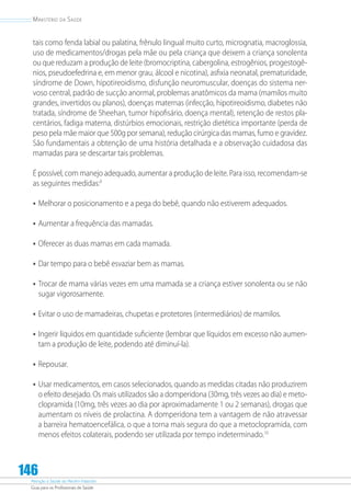 Atenção à Saúde do Recém-Nascido
Guia para os Profissionais de Saúde
146
Ministério da Saúde
tais como fenda labial ou palatina, frênulo lingual muito curto, micrognatia, macroglossia,
uso de medicamentos/drogas pela mãe ou pela criança que deixem a criança sonolenta
ou que reduzam a produção de leite (bromocriptina, cabergolina, estrogênios, progestogê-
nios, pseudoefedrina e, em menor grau, álcool e nicotina), asfixia neonatal, prematuridade,
síndrome de Down, hipotireoidismo, disfunção neuromuscular, doenças do sistema ner-
voso central, padrão de sucção anormal, problemas anatômicos da mama (mamilos muito
grandes, invertidos ou planos), doenças maternas (infecção, hipotireoidismo, diabetes não
tratada, síndrome de Sheehan, tumor hipofisário, doença mental), retenção de restos pla-
centários, fadiga materna, distúrbios emocionais, restrição dietética importante (perda de
peso pela mãe maior que 500g por semana), redução cirúrgica das mamas, fumo e gravidez.
São fundamentais a obtenção de uma história detalhada e a observação cuidadosa das
mamadas para se descartar tais problemas.
É possível, com manejo adequado, aumentar a produção de leite. Para isso, recomendam-se
as seguintes medidas:9
•	Melhorar o posicionamento e a pega do bebê, quando não estiverem adequados.
•	Aumentar a frequência das mamadas.
•	Oferecer as duas mamas em cada mamada.
•	Dar tempo para o bebê esvaziar bem as mamas.
•	Trocar de mama várias vezes em uma mamada se a criança estiver sonolenta ou se não
sugar vigorosamente.
•	Evitar o uso de mamadeiras, chupetas e protetores (intermediários) de mamilos.
•	Ingerir líquidos em quantidade suficiente (lembrar que líquidos em excesso não aumen-
tam a produção de leite, podendo até diminuí-la).
•	Repousar.
•	Usar medicamentos, em casos selecionados, quando as medidas citadas não produzirem
o efeito desejado. Os mais utilizados são a domperidona (30mg, três vezes ao dia) e meto-
clopramida (10mg, três vezes ao dia por aproximadamente 1 ou 2 semanas), drogas que
aumentam os níveis de prolactina. A domperidona tem a vantagem de não atravessar
a barreira hematoencefálica, o que a torna mais segura do que a metoclopramida, com
menos efeitos colaterais, podendo ser utilizada por tempo indeterminado.10
 