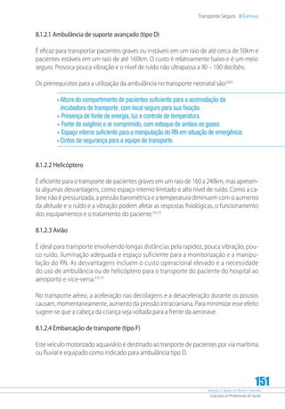 Atenção à Saúde do Recém-Nascido
Guia para os Profissionais de Saúde
151
Transporte Seguro 8 Capítulo
8.1.2.1 Ambulância de suporte avançado (tipo D)
É eficaz para transportar pacientes graves ou instáveis em um raio de até cerca de 50km e
pacientes estáveis em um raio de até 160km. O custo é relativamente baixo e é um meio
seguro. Provoca pouca vibração e o nível de ruído não ultrapassa a 90 – 100 decibéis.
Os prerrequisitos para a utilização da ambulância no transporte neonatal são:4,8,9
• Altura do compartimento de pacientes suficiente para a acomodação da
incubadora de transporte, com local seguro para sua fixação.
•	Presença de fonte de energia, luz e controle de temperatura.
•	Fonte de oxigênio e ar comprimido, com estoque de ambos os gases.
•	Espaço interno suficiente para a manipulação do RN em situação de emergência.
• Cintos de segurança para a equipe de transporte.
8.1.2.2 Helicóptero
É eficiente para o transporte de pacientes graves em um raio de 160 a 240km, mas apresen-
ta algumas desvantagens, como espaço interno limitado e alto nível de ruído. Como a ca-
bine não é pressurizada, a pressão barométrica e a temperatura diminuem com o aumento
da altitude e o ruído e a vibração podem afetar as respostas fisiológicas, o funcionamento
dos equipamentos e o tratamento do paciente.4,9,10
8.1.2.3 Avião
É ideal para transporte envolvendo longas distâncias pela rapidez, pouca vibração, pou-
co ruído, iluminação adequada e espaço suficiente para a monitorização e a manipu-
lação do RN. As desvantagens incluem o custo operacional elevado e a necessidade
do uso de ambulância ou de helicóptero para o transporte do paciente do hospital ao
aeroporto e vice-versa.4,9,10
No transporte aéreo, a aceleração nas decolagens e a desaceleração durante os pousos
causam, momentaneamente, aumento da pressão intracraniana. Para minimizar esse efeito
sugere-se que a cabeça da criança seja voltada para a frente da aeronave.
8.1.2.4 Embarcação de transporte (tipo F)
Este veículo motorizado aquaviário é destinado ao tranporte de pacientes por via marítima
ou fluvial e equipado como indicado para ambulância tipo D.
 
