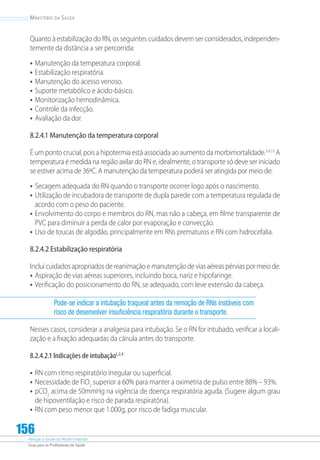 Atenção à Saúde do Recém-Nascido
Guia para os Profissionais de Saúde
156
Ministério da Saúde
Quanto à estabilização do RN, os seguintes cuidados devem ser considerados, independen-
temente da distância a ser percorrida:
•	Manutenção da temperatura corporal.
•	Estabilização respiratória.
•	Manutenção do acesso venoso.
•	Suporte metabólico e ácido-básico.
•	Monitorização hemodinâmica.
•	Controle da infecção.
•	Avaliação da dor.
8.2.4.1 Manutenção da temperatura corporal
É um ponto crucial, pois a hipotermia está associada ao aumento da morbimortalidade.3,4,13
A
temperatura é medida na região axilar do RN e, idealmente, o transporte só deve ser iniciado
se estiver acima de 36ºC. A manutenção da temperatura poderá ser atingida por meio de:
•	Secagem adequada do RN quando o transporte ocorrer logo após o nascimento.
•	Utilização de incubadora de transporte de dupla parede com a temperatura regulada de
acordo com o peso do paciente.
•	Envolvimento do corpo e membros do RN, mas não a cabeça, em filme transparente de
PVC para diminuir a perda de calor por evaporação e convecção.
•	Uso de toucas de algodão, principalmente em RNs prematuros e RN com hidrocefalia.
8.2.4.2 Estabilização respiratória
Inclui cuidados apropriados de reanimação e manutenção de vias aéreas pérvias por meio de:
•	Aspiração de vias aéreas superiores, incluindo boca, nariz e hipofaringe.
•	Verificação do posicionamento do RN, se adequado, com leve extensão da cabeça.
Pode-se indicar a intubação traqueal antes da remoção de RNs instáveis com
risco de desenvolver insuficiência respiratória durante o transporte.
Nesses casos, considerar a analgesia para intubação. Se o RN for intubado, verificar a locali-
zação e a fixação adequadas da cânula antes do transporte.
8.2.4.2.1 Indicações de intubação1,2,4
•	RN com ritmo respiratório irregular ou superficial.
•	Necessidade de FiO2
superior a 60% para manter a oximetria de pulso entre 88% – 93%.
•	pCO2
acima de 50mmHg na vigência de doença respiratória aguda. (Sugere algum grau
de hipoventilação e risco de parada respiratória).
•	RN com peso menor que 1.000g, por risco de fadiga muscular.
 