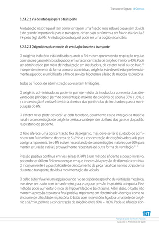 Atenção à Saúde do Recém-Nascido
Guia para os Profissionais de Saúde
157
Transporte Seguro 8 Capítulo
8.2.4.2.2 Via de intubação para o transporte
A intubação nasotraqueal tem como vantagem uma fixação mais estável, o que sem dúvida
é de grande importância para o transporte. Nesse caso o número a ser fixado na cânula é
7+ peso (kg) do RN. A intubação orotraqueal pode ser uma opção secundária.
8.2.4.2.3 Oxigenioterapia e modos de ventilação durante o transporte
O oxigênio inalatório está indicado quando o RN estiver apresentando respiração regular,
com valores gasométricos adequados em uma concentração de oxigênio inferior a 40%. Pode
ser administrado por meio de nebulização em incubadora, de cateter nasal ou do halo.1,2
Independentemente da forma como se administra o oxigênio, este deverá estar preferencial-
mente aquecido e umidificado, a fim de se evitar hipotermia e lesão da mucosa respiratória.
Todos os modos de administração apresentam limitações.
O oxigênio administrado ao paciente por intermédio da incubadora apresenta duas des-
vantagens principais: permite concentração máxima de oxigênio de apenas 30% a 35%, e
a concentração é variável devido à abertura das portinholas da incubadora para a mani-
pulação do RN.
O cateter nasal pode deslocar-se com facilidade, geralmente causa irritação da mucosa
nasal e a concentração de oxigênio ofertada vai depender do fluxo dos gases e do padrão
respiratório do paciente.
O halo oferece uma concentração fixa de oxigênio, mas deve-se ter o cuidado de admi-
nistrar um fluxo mínimo de cerca de 5L/min e a concentração de oxigênio adequada para
corrigir a hipoxemia. Se o RN estiver necessitando de concentrações maiores que 60% para
manter saturação estável, provavelmente necessitará de outra forma de ventilação.1,2,3
Pressão positiva contínua em vias aéreas (CPAP) é um método eficiente e pouco invasivo,
podendo ser útil em RN com doenças em que é necessária pressão de distensão contínua.
O inconveniente é a possibilidade de deslocamento da peça nasal das narinas do paciente
durante o transporte, devido à movimentação do veículo.
O balão autoinflável é uma opção quando não se dispõe de aparelho de ventilação mecânica,
mas deve ser usado com o manômetro, para assegurar pressão inspiratória adequada. Esse
método pode aumentar o risco de hipoventilação e barotrauma. Além disso, o balão não
mantém a pressão expiratória final positiva, importante em determinadas doenças, como na
síndrome de dificuldade respiratória. O balão com reservatório, ligado a uma fonte de oxigê-
nio a 5L/min, permite a concentração de oxigênio entre 90% – 100%. Pode-se oferecer con-
 