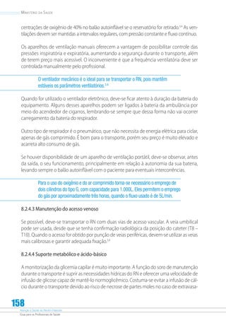 Atenção à Saúde do Recém-Nascido
Guia para os Profissionais de Saúde
158
Ministério da Saúde
centrações de oxigênio de 40% no balão autoinflável se o reservatório for retirado.3,4
As ven-
tilações devem ser mantidas a intervalos regulares, com pressão constante e fluxo contínuo.
Os aparelhos de ventilação manuais oferecem a vantagem de possibilitar controle das
pressões inspiratória e expiratória, aumentando a segurança durante o transporte, além
de terem preço mais acessível. O inconveniente é que a frequência ventilatória deve ser
controlada manualmente pelo profissional.
O ventilador mecânico é o ideal para se transportar o RN, pois mantêm
estáveis os parâmetros ventilatórios.3,4
Quando for utilizado o ventilador eletrônico, deve-se ficar atento à duração da bateria do
equipamento. Alguns desses aparelhos podem ser ligados à bateria da ambulância por
meio do acendedor de cigarros, lembrando-se sempre que dessa forma não vai ocorrer
carregamento da bateria do respirador.
Outro tipo de respirador é o pneumático, que não necessita de energia elétrica para ciclar,
apenas de gás comprimido. É bom para o transporte, porém seu preço é muito elevado e
acarreta alto consumo de gás.
Se houver disponibilidade de um aparelho de ventilação portátil, deve-se observar, antes
da saída, o seu funcionamento, principalmente em relação à autonomia da sua bateria,
levando sempre o balão autoinflável com o paciente para eventuais intercorrências.
Para o uso do oxigênio e do ar comprimido torna-se necessário o emprego de
dois cilindros do tipo G, com capacidade para 1.000L. Eles permitem o emprego
do gás por aproximadamente três horas, quando o fluxo usado é de 5L/min.
8.2.4.3 Manutenção do acesso venoso
Se possível, deve-se transportar o RN com duas vias de acesso vascular. A veia umbilical
pode ser usada, desde que se tenha confirmação radiológica da posição do cateter (T8 –
T10). Quando o acesso for obtido por punção de veias periféricas, devem-se utilizar as veias
mais calibrosas e garantir adequada fixação.3,4
8.2.4.4 Suporte metabólico e ácido-básico
A monitorização da glicemia capilar é muito importante. A função do soro de manutenção
durante o transporte é suprir as necessidades hídricas do RN e oferecer uma velocidade de
infusão de glicose capaz de mantê-lo normoglicêmico. Costuma-se evitar a infusão de cál-
cio durante o transporte devido ao risco de necrose de partes moles no caso de extravasa-
 