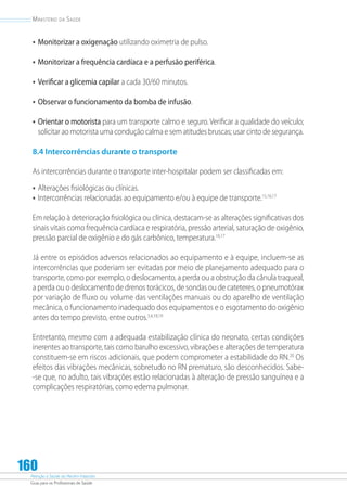 Atenção à Saúde do Recém-Nascido
Guia para os Profissionais de Saúde
160
Ministério da Saúde
•	Monitorizar a oxigenação utilizando oximetria de pulso.
•	Monitorizar a frequência cardíaca e a perfusão periférica.
•	Verificar a glicemia capilar a cada 30/60 minutos.
•	Observar o funcionamento da bomba de infusão.
•	Orientar o motorista para um transporte calmo e seguro. Verificar a qualidade do veículo;
solicitar ao motorista uma condução calma e sem atitudes bruscas; usar cinto de segurança.
8.4 Intercorrências durante o transporte
As intercorrências durante o transporte inter-hospitalar podem ser classificadas em:
•	Alterações fisiológicas ou clínicas.
•	Intercorrências relacionadas ao equipamento e/ou à equipe de transporte.15,16,17
Em relação à deterioração fisiológica ou clínica, destacam-se as alterações significativas dos
sinais vitais como frequência cardíaca e respiratória, pressão arterial, saturação de oxigênio,
pressão parcial de oxigênio e do gás carbônico, temperatura.16,17
Já entre os episódios adversos relacionados ao equipamento e à equipe, incluem-se as
intercorrências que poderiam ser evitadas por meio de planejamento adequado para o
transporte, como por exemplo, o deslocamento, a perda ou a obstrução da cânula traqueal,
a perda ou o deslocamento de drenos torácicos, de sondas ou de cateteres, o pneumotórax
por variação de fluxo ou volume das ventilações manuais ou do aparelho de ventilação
mecânica, o funcionamento inadequado dos equipamentos e o esgotamento do oxigênio
antes do tempo previsto, entre outros.3,4,18,19
Entretanto, mesmo com a adequada estabilização clínica do neonato, certas condições
inerentes ao transporte, tais como barulho excessivo, vibrações e alterações de temperatura
constituem-se em riscos adicionais, que podem comprometer a estabilidade do RN.20
Os
efeitos das vibrações mecânicas, sobretudo no RN prematuro, são desconhecidos. Sabe-
-se que, no adulto, tais vibrações estão relacionadas à alteração de pressão sanguínea e a
complicações respiratórias, como edema pulmonar.
 