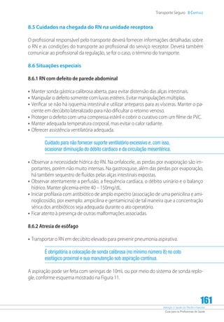 Atenção à Saúde do Recém-Nascido
Guia para os Profissionais de Saúde
161
Transporte Seguro 8 Capítulo
8.5 Cuidados na chegada do RN na unidade receptora
O profissional responsável pelo transporte deverá fornecer informações detalhadas sobre
o RN e as condições do transporte ao profissional do serviço receptor. Deverá também
comunicar ao profissional da regulação, se for o caso, o término do transporte.
8.6 Situações especiais
8.6.1 RN com defeito de parede abdominal
•	Manter sonda gástrica calibrosa aberta, para evitar distensão das alças intestinais.
•	Manipular o defeito somente com luvas estéreis. Evitar manipulações múltiplas.
•	Verificar se não há isquemia intestinal e utilizar anteparos para as vísceras. Manter o pa-
ciente em decúbito lateralizado para não dificultar o retorno venoso.
•	Proteger o defeito com uma compressa estéril e cobrir o curativo com um filme de PVC.
•	Manter adequada temperatura corporal, mas evitar o calor radiante.
•	Oferecer assistência ventilatória adequada.
Cuidado para não fornecer suporte ventilatório excessivo e, com isso,
ocasionar diminuição do débito cardíaco e da circulação mesentérica.
•	Observar a necessidade hídrica do RN. Na onfalocele, as perdas por evaporação são im-
portantes, porém não muito intensas. Na gastrosquise, além das perdas por evaporação,
há também sequestro de fluídos pelas alças intestinais expostas.
•	Observar atentamente a perfusão, a frequência cardíaca, o débito urinário e o balanço
hídrico. Manter glicemia entre 40 – 150mg/dL.
•	Iniciar profilaxia com antibiótico de amplo espectro (associação de uma penicilina e ami-
noglicosídio, por exemplo: ampicilina e gentamicina) de tal maneira que a concentração
sérica dos antibióticos seja adequada durante o ato operatório.
•	Ficar atento à presença de outras malformações associadas.
8.6.2 Atresia de esôfago
•	Transportar o RN em decúbito elevado para prevenir pneumonia aspirativa.
É obrigatória a colocação de sonda calibrosa (no mínimo número 8) no coto
esofágico proximal e sua manutenção sob aspiração contínua.
A aspiração pode ser feita com seringas de 10mL ou por meio do sistema de sonda replo-
gle, conforme esquema mostrado na Figura 11.
 