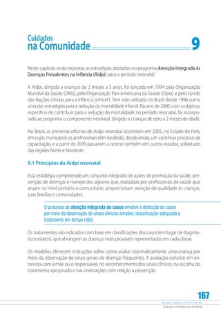 Atenção à Saúde do Recém-Nascido
Guia para os Profissionais de Saúde
167
Cuidados
na Comunidade	 9
Neste capítulo serão expostas as estratégias adotadas no programa Atenção Integrada às
Doenças Prevalentes na Infância (Aidpi) para o período neonatal.1
A Aidpi, dirigida a crianças de 2 meses a 5 anos, foi lançada em 1994 pela Organização
Mundial da Saúde (OMS), pela Organização Pan-Americana da Saúde (Opas) e pelo Fundo
das Nações Unidas para a Infância (Unicef). Tem sido utilizada no Brasil desde 1996 como
uma das estratégias para a redução da mortalidade infantil. No ano de 2000, com o objetivo
específico de contribuir para a redução da mortalidade no período neonatal, foi incorpo-
rado ao programa o componente neonatal, dirigido a crianças de zero a 2 meses de idade.
No Brasil, as primeiras oficinas de Aidpi neonatal ocorreram em 2005, no Estado do Pará,
em cujos municípios os profissionais têm recebido, desde então, um contínuo processo de
capacitação, e a partir de 2009 passaram a ocorrer também em outros estados, sobretudo
das regiões Norte e Nordeste.
9.1 Princípios da Aidpi neonatal
Esta estratégia compreende um conjunto integrado de ações de promoção da saúde, pre-
venção de doenças e manejo dos agravos que, realizadas por profissionais de saúde que
atuam no nível primário e comunitário, proporcionam atenção de qualidade às crianças,
suas famílias e comunidades.
O processo de atenção integrada de casos envolve a detecção de casos
por meio da observação de sinais clínicos simples, classificação adequada e
tratamento em tempo hábil.
Os tratamentos são indicados com base em classificações dos casos (em lugar de diagnós­
ticos exatos), que abrangem as doenças mais prováveis representadas em cada classe.
Os modelos oferecem instruções sobre como avaliar sistematicamente uma criança por
meio da observação de sinais gerais de doenças frequentes. A avaliação consiste em en-
trevista com a mãe ou o responsável, no reconhecimento dos sinais clínicos, na escolha do
tratamento apropriado e nas orientações com relação à prevenção.
 