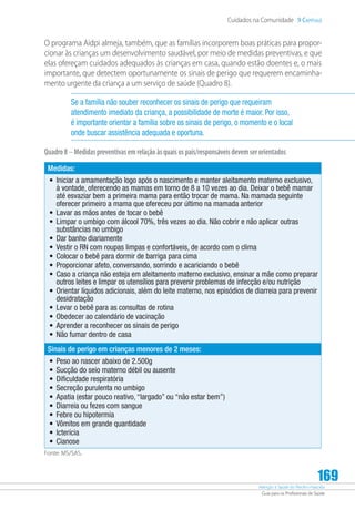 Atenção à Saúde do Recém-Nascido
Guia para os Profissionais de Saúde
169
Cuidados na Comunidade 9 Capítulo
O programa Aidpi almeja, também, que as famílias incorporem boas práticas para propor-
cionar às crianças um desenvolvimento saudável, por meio de medidas preventivas, e que
elas ofereçam cuidados adequados às crianças em casa, quando estão doentes e, o mais
importante, que detectem oportunamente os sinais de perigo que requerem encaminha-
mento urgente da criança a um serviço de saúde (Quadro 8).
Se a família não souber reconhecer os sinais de perigo que requeiram
atendimento imediato da criança, a possibilidade de morte é maior. Por isso,
é importante orientar a família sobre os sinais de perigo, o momento e o local
onde buscar assistência adequada e oportuna.
Quadro8 –Medidaspreventivasemrelaçãoàsquaisospais/responsáveisdevemserorientados
Medidas:
•	 Iniciar a amamentação logo após o nascimento e manter aleitamento materno exclusivo,
à vontade, oferecendo as mamas em torno de 8 a 10 vezes ao dia. Deixar o bebê mamar
até esvaziar bem a primeira mama para então trocar de mama. Na mamada seguinte
oferecer primeiro a mama que ofereceu por último na mamada anterior
•	 Lavar as mãos antes de tocar o bebê
•	 Limpar o umbigo com álcool 70%, três vezes ao dia. Não cobrir e não aplicar outras
substâncias no umbigo
•	 Dar banho diariamente
•	 Vestir o RN com roupas limpas e confortáveis, de acordo com o clima
•	 Colocar o bebê para dormir de barriga para cima
•	 Proporcionar afeto, conversando, sorrindo e acariciando o bebê
•	 Caso a criança não esteja em aleitamento materno exclusivo, ensinar a mãe como preparar
outros leites e limpar os utensílios para prevenir problemas de infecção e/ou nutrição
•	 Orientar líquidos adicionais, além do leite materno, nos episódios de diarreia para prevenir
desidratação
•	 Levar o bebê para as consultas de rotina
•	 Obedecer ao calendário de vacinação
•	 Aprender a reconhecer os sinais de perigo
•	 Não fumar dentro de casa
Sinais de perigo em crianças menores de 2 meses:
•	 Peso ao nascer abaixo de 2.500g
•	 Sucção do seio materno débil ou ausente
•	 Dificuldade respiratória
•	 Secreção purulenta no umbigo
•	 Apatia (estar pouco reativo, “largado” ou “não estar bem”)
•	 Diarreia ou fezes com sangue
•	 Febre ou hipotermia
•	 Vômitos em grande quantidade
•	 Icterícia
•	 Cianose
Fonte: MS/SAS.
 