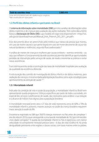 Atenção à Saúde do Recém-Nascido
Guia para os Profissionais de Saúde
18
Ministério da Saúde
Total de nascidos vivos 2.883.416
Fonte: MS/SVS/DASIS/CGIAE. MC=Malformação congênita.
*Não classificadas em outra parte.
1.3 Perfil dos óbitos infantis e perinatais no Brasil
O sistema de informação sobre mortalidade (SIM) permite a análise de informações sobre
óbitos maternos e de crianças para avaliação das ações realizadas. Tem como documento
básico a Declaração de Óbito (DO), cujo modelo em vigor está disponível em: http://svs.
aids.gov.br/download/manuais/Manual_Instr_Preench_DO_2011_jan.pdf.
Esse documento deve ser preenchido pelo médico que tratava da pessoa que morreu,
em caso de morte natural, e por perito legista em caso de morte decorrente de causa não
natural (acidentes e violências), segundo fluxo padronizado.16
A análise de mortes de crianças e mulheres por causas evitáveis – eventos-sentinela – ou
seja, que refletem o funcionamento da rede assistencial, permite identificar oportunidades
perdidas de intervenção pelos serviços de saúde, de modo a reorientar as práticas e evitar
novas ocorrências.
Esse sistema permite ainda a construção das taxas de mortalidade hospitalar para avaliação
da qualidade da assistência oferecida.
A estruturação dos comitês de investigação de óbitos infantis e de óbitos maternos, para
avaliação dos serviços, é recomendada pela legislação brasileira como ação estratégica para
aprimoramento da atenção de saúde.16,17
1.3.1 Mortalidade infantil
Indicador da condição de vida e saúde da população, a mortalidade infantil no Brasil vem
apresentando queda progressiva. Esforços específicos por parte de toda a sociedade, em
especial dos serviços e profissionais de saúde, são necessários para acelerar a sua redução
e o alcance de índices mais dignos para a população brasileira.
A mortalidade neonatal (entre zero e 27 dias de vida) representa cerca de 60% a 70% da
mortalidade infantil e, portanto, maiores avanços na saúde da criança brasileira requerem
maior atenção à saúde do RN.
Encontra-se registrado no SIM que 39.870 crianças morreram no País antes de completar 1
ano de vida em 2010, o que corresponde a uma taxa de mortalidade de 16,2 por mil nascidos
vivos (dado corrigido).* A queda da mortalidade infantil no País é expressiva, com menor
velocidade no componente neonatal precoce (zero – 6 dias de vida) (Gráfico 4). Há ainda
desigualdade persistente entre regiões e classes sociais, com taxas maiores entre os pobres.
 