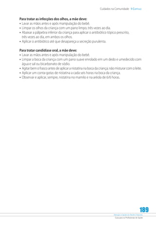 Atenção à Saúde do Recém-Nascido
Guia para os Profissionais de Saúde
189
Cuidados na Comunidade 9 Capítulo
Para tratar as infecções dos olhos, a mãe deve:
•	Lavar as mãos antes e após manipulação do bebê.
•	Limpar os olhos da criança com um pano limpo, três vezes ao dia.
•	Abaixar a pálpebra inferior da criança para aplicar o antibiótico tópico prescrito,
três vezes ao dia, em ambos os olhos.
•	Aplicar o antibiótico até que desapareça a secreção purulenta.
Para tratar candidíase oral, a mãe deve:
•	Lavar as mãos antes e após manipulação do bebê.
•	Limpar a boca da criança com um pano suave enrolado em um dedo e umedecido com
água e sal ou bicarbonato de sódio.
•	Agitar bem o frasco antes de aplicar a nistatina na boca da criança; não misturar com o leite.
•	Aplicar um conta-gotas de nistatina a cada seis horas na boca da criança.
•	Observar e aplicar, sempre, nistatina no mamilo e na aréola de 6/6 horas.
 