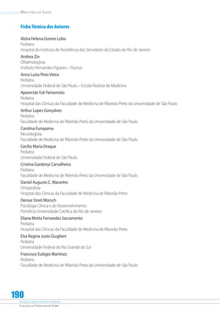 Atenção à Saúde do Recém-Nascido
Guia para os Profissionais de Saúde
190
Ministério da Saúde
Ficha Técnica dos Autores
Alzira Helena Gomes Lobo
Pediatra
Hospital do Instituto de Assistência dos Servidores do Estado do Rio de Janeiro
Andrea Zin
Oftalmologista
Instituto Fernandes Figueira – Fiocruz
Anna Luiza Pires Vieira
Pediatra
Universidade Federal de São Paulo – Escola Paulista de Medicina
AparecidaYuliYamamoto
Pediatra
Hospital das Clínicas da Faculdade de Medicina de Ribeirão Preto da Universidade de São Paulo
Arthur Lopes Gonçalves
Pediatra
Faculdade de Medicina de Ribeirão Preto da Universidade de São Paulo
Carolina Funayama
Neurologista
Faculdade de Medicina de Ribeirão Preto da Universidade de São Paulo
Cecília Maria Draque
Pediatra
Universidade Federal de São Paulo
Cristina Gardonyi Carvalheiro
Pediatra
Faculdade de Medicina de Ribeirão Preto da Universidade de São Paulo
Daniel Augusto C. Maranho
Ortopedista
Hospital das Clínicas da Faculdade de Medicina de Ribeirão Preto
Denise Streit Morsch
Psicóloga Clínica e do Desenvolvimento
Pontifícia Universidade Católica do Rio de Janeiro
Eliana Motta Fernandes Sacramento
Pediatra
Hospital das Clínicas da Faculdade de Medicina de Ribeirão Preto
Elsa Regina Justo Giugliani
Pediatra
Universidade Federal do Rio Grande do Sul
Francisco Eulógio Martinez
Pediatra
Faculdade de Medicina de Ribeirão Preto da Universidade de São Paulo
 
