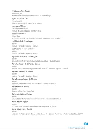 Atenção à Saúde do Recém-Nascido
Guia para os Profissionais de Saúde
191
Irina Andrea Pires Afonso
Dermatologista
Membro efetivo da Sociedade Brasileira de Dermatologia
Jayme de Oliveira Filho
Dermatologista
Universidade de Medicina de Santo Amaro
JorgeYussef Afiune
Cardiologista Pediátrico
Instituto de Cardiologia do Distrito Federal
José Batista Volpon
Ortopedista
Faculdade de Medicina de Ribeirão Preto da Universidade de São Paulo
José Maria de Andrade Lopes
Pediatra
Instituto Fernandes Figueira – Fiocruz
José Roberto de Moraes Ramos
Pediatra
Instituto Fernandes Figueira – Fiocruz
Ligia Maria Suppo de Souza Rugolo
Pediatra
Faculdade de Medicina de Botucatu da Universidade Estadual Paulista
Maria Auxiliadora de S. Mendes Gomes
Pediatra
Doutora em Saúde da Criança e da Mulher Instituto Fernandes Figueira – Fiocruz
Maria Elisabeth Lopes Moreira
Pediatra
Instituto Fernandes Figueira – Fiocruz
Maria Fernanda Branco de Almeida
Pediatra
Escola Paulista de Medicina – Universidade Federal de São Paulo
Maria Florinda Carvalho
Pediatra
Universidade do Estado do Pará
Marisa Márcia Mussi Pinhata
Pediatra
Faculdade de Medicina de Ribeirão Preto da Universidade de São Paulo
Milton Harumi Miyoshi
Pediatra
Escola Paulista de Medicina – Universidade Federal de São Paulo
Nicole Oliveira Mota Gianini
Pediatra
Assessora de Neonatologia da Superintendência de Hospitais Pediátricos e Maternidades da SMSDC/RJ
 