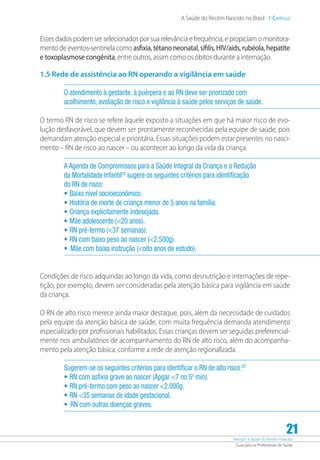 Atenção à Saúde do Recém-Nascido
Guia para os Profissionais de Saúde
21
A Saúde do Recém-Nascido no Brasil 1 Capítulo
Esses dados podem ser selecionados por sua relevância e frequência, e propiciam o monitora-
mentodeeventos-sentinelacomoasfixia,tétanoneonatal,sífilis,HIV/aids,rubéola,hepatite
e toxoplasmose congênita, entre outros, assim como os óbitos durante a internação.
1.5 Rede de assistência ao RN operando a vigilância em saúde
O atendimento à gestante, à puérpera e ao RN deve ser priorizado com
acolhimento, avaliação de risco e vigilância à saúde pelos serviços de saúde.
O termo RN de risco se refere àquele exposto a situações em que há maior risco de evo-
lução desfavorável, que devem ser prontamente reconhecidas pela equipe de saúde, pois
demandam atenção especial e prioritária. Essas situações podem estar presentes no nasci-
mento – RN de risco ao nascer – ou acontecer ao longo da vida da criança.
A Agenda de Compromissos para a Saúde Integral da Criança e a Redução
da Mortalidade Infantil20
sugere os seguintes critérios para identificação
do RN de risco:
•	Baixo nível socioeconômico.
•	História de morte de criança menor de 5 anos na família.
•	Criança explicitamente indesejada.
•	Mãe adolescente (20 anos).
•	RN pré-termo (37 semanas).
•	RN com baixo peso ao nascer (2.500g).
•	 Mãe com baixa instrução (oito anos de estudo).
Condições de risco adquiridas ao longo da vida, como desnutrição e internações de repe-
tição, por exemplo, devem ser consideradas pela atenção básica para vigilância em saúde
da criança.
O RN de alto risco merece ainda maior destaque, pois, além da necessidade de cuidados
pela equipe da atenção básica de saúde, com muita frequência demanda atendimento
especializado por profissionais habilitados. Essas crianças devem ser seguidas preferencial-
mente nos ambulatórios de acompanhamento do RN de alto risco, além do acompanha-
mento pela atenção básica, conforme a rede de atenção regionalizada.
Sugerem-se os seguintes critérios para identificar o RN de alto risco:20
•	RN com asfixia grave ao nascer (Apgar 7 no 5o
min).
•	RN pré-termo com peso ao nascer 2.000g.
•	RN 35 semanas de idade gestacional.
•	 RN com outras doenças graves.
 