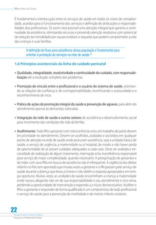 Atenção à Saúde do Recém-Nascido
Guia para os Profissionais de Saúde
22
Ministério da Saúde
É fundamental a interlocução entre os serviços de saúde em todos os níveis de complexi-
dade, acordos para o funcionamento dos serviços e definição de atribuições e responsabi-
lidades dos profissionais. Só assim será possível uma atenção integral que garanta a conti-
nuidade da assistência, otimizando recursos e provendo atenção resolutiva com potencial
de redução da mortalidade por causas evitáveis e sequelas que podem comprometer a vida
das crianças e suas famílias.
A definição do fluxo para assistência dessa população é fundamental para
orientar a prestação de serviços na rede de saúde.20
1.6 Princípios assistenciais da linha de cuidado perinatal
•	Qualidade, integralidade, resolutividade e continuidade do cuidado, com responsabi-
lização até a resolução completa dos problemas.
•	Promoção de vínculo entre o profissional e o usuário do sistema de saúde, estreitan-
do as relações de confiança e de corresponsabilidade, incentivando o autocuidado e o
reconhecimento de risco.
•	Prática de ações de promoção integral da saúde e prevenção de agravos, para além do
atendimento apenas às demandas colocadas.
•	Integração da rede de saúde e outros setores de assistência e desenvolvimento social
para incremento das condições de vida da família.
•	Acolhimento.Todo RN e gestante com intercorrências e/ou em trabalho de parto devem
ter prioridade no atendimento. Devem ser acolhidos, avaliados e assistidos em qualquer
ponto de atenção na rede de saúde onde procuram assistência, seja a unidade básica de
saúde, o serviço de urgência, a maternidade ou o hospital, de modo a não haver perda
de oportunidade de se prover cuidados adequados a cada caso. Deve ser avaliada a ne-
cessidade de realização de algum tratamento, internação e/ou transferência responsável
para serviço de maior complexidade, quando necessário. A peregrinação de gestantes e
de mães com seus RNs em busca de assistência não é infrequente. A vigilância dos óbitos
infantis no País tem apontado que muitas vezes a gestante e o RN passam pelo serviço de
saúde durante a doença que levou à morte e não obtêm a resposta apropriada e em tem-
po oportuno. Muitas vezes as unidades de saúde encaminham a criança à maternidade
onde nasceu alegando não ser de sua responsabilidade o seu atendimento e vice-versa,
perdendo a oportunidade de intervenção e expondo-a a riscos desnecessários. Acolher o
RN e a gestante e responder de forma qualificada é um compromisso de todo profissional
e serviço de saúde para a prevenção da morbidade e de mortes infantis evitáveis.
 