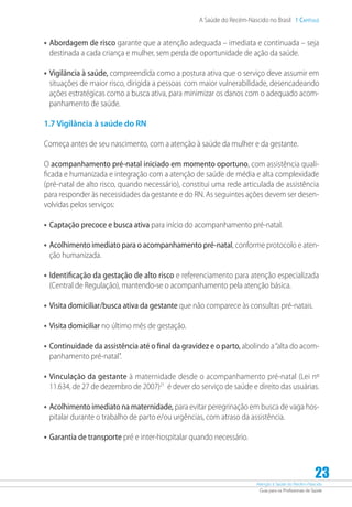 Atenção à Saúde do Recém-Nascido
Guia para os Profissionais de Saúde
23
A Saúde do Recém-Nascido no Brasil 1 Capítulo
•	Abordagem de risco garante que a atenção adequada – imediata e continuada – seja
destinada a cada criança e mulher, sem perda de oportunidade de ação da saúde.
•	Vigilância à saúde, compreendida como a postura ativa que o serviço deve assumir em
situações de maior risco, dirigida a pessoas com maior vulnerabilidade, desencadeando
ações estratégicas como a busca ativa, para minimizar os danos com o adequado acom-
panhamento de saúde.
1.7 Vigilância à saúde do RN
Começa antes de seu nascimento, com a atenção à saúde da mulher e da gestante.
O acompanhamento pré-natal iniciado em momento oportuno, com assistência quali-
ficada e humanizada e integração com a atenção de saúde de média e alta complexidade
(pré-natal de alto risco, quando necessário), constitui uma rede articulada de assistência
para responder às necessidades da gestante e do RN. As seguintes ações devem ser desen-
volvidas pelos serviços:
•	Captação precoce e busca ativa para início do acompanhamento pré-natal.
•	Acolhimento imediato para o acompanhamento pré-natal, conforme protocolo e aten-
ção humanizada.
•	Identificação da gestação de alto risco e referenciamento para atenção especializada
(Central de Regulação), mantendo-se o acompanhamento pela atenção básica.
•	Visita domiciliar/busca ativa da gestante que não comparece às consultas pré-natais.
•	Visita domiciliar no último mês de gestação.
•	Continuidade da assistência até o final da gravidez e o parto, abolindo a“alta do acom-
panhamento pré-natal”.
•	Vinculação da gestante à maternidade desde o acompanhamento pré-natal (Lei nº
11.634, de 27 de dezembro de 2007)21
é dever do serviço de saúde e direito das usuárias.
•	Acolhimento imediato na maternidade, para evitar peregrinação em busca de vaga hos-
pitalar durante o trabalho de parto e/ou urgências, com atraso da assistência.
•	Garantia de transporte pré e inter-hospitalar quando necessário.
 
