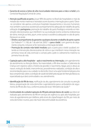 Atenção à Saúde do Recém-Nascido
Guia para os Profissionais de Saúde
24
Ministério da Saúde
•	Garantia de acesso a leitos de alto risco/cuidado intensivo para a mãe e o bebê pela
Central de Regulação/Central de Leitos.
•	Atenção qualificada ao parto, já que 98% dos partos no Brasil são hospitalares e mais da
metade das mortes maternas e neonatais ocorre durante a internação para o parto.2
Deve-
-se considerar não apenas a estrutura hospitalar (equipamentos e recursos humanos),
mas também o processo assistencial: acompanhamento adequado do trabalho de parto,
utilização do partograma, promoção do trabalho de parto fisiológico evitando-se inter-
venções desnecessárias que interferem na sua evolução (como ocitocina endovenosa
de rotina, restrição ao leito, jejum, entre outras) e assistência adequada na sala de parto.
Destacam-se ainda:
-- Direito a acompanhante da gestante e puérpera durante o trabalho de parto e parto
(Lei Federal n° 11.108, de 7 de abril de 2005)22
e para o bebê,1
com garantia de aloja-
mento conjunto, inclusive se for necessária a internação do bebê.
-- Promoção do contato mãe-bebê imediato após o parto para o bebê saudável, evi-
tando-se intervenções desnecessárias de rotina e que interferem nessa interação nas
primeiras horas de vida; estimular o contato pele a pele e o aleitamento materno na
primeira hora de vida.
•	Captação após a alta hospitalar – após o nascimento ou internação,com agendamento
de atendimento na Atenção Básica. Na maternidade, o RN deve receber a Caderneta da
Criança com registros sobre a história da gravidez e nascimento, Apgar, peso e altura ao
nascer, evolução do bebê, intercorrências, procedimentos realizados, condição de alta e
recomendações para o seu cuidado no domicílio. Esta é uma ação fundamental para uma
boa compreensão sobre a condição de saúde do bebê pela equipe de Atenção Básica ou
especializada que dará continuidade a seu atendimento.
•	Identificação do RN de risco, notificação da alta, agendamento de consulta na atenção
básica, programação de visita domiciliar e agendamento para o ambulatório de segui-
mento do RN de alto risco, conforme protocolo local / Ministério da Saúde.20
•	Continuidade do cuidado/captação do RN pela atenção básica de saúde que deve ser
realizada após atendimento do RN em serviços de urgência ou após alta hospitalar, por
meio de agendamento por telefone, pelo envio de cópia/listagem da DN, por meio de
visita domiciliar e outros, para não haver descontinuidade da assistência.
 
