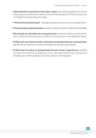 Atenção à Saúde do Recém-Nascido
Guia para os Profissionais de Saúde
25
A Saúde do Recém-Nascido no Brasil 1 Capítulo
•	Visita domiciliar na primeira semana após o parto, com avaliação global e de risco da
criança, apoio ao aleitamento materno e encaminhamento para a“Primeira Semana Saú-
de Integral”na atenção básica de saúde.
•	“PrimeiraSemanaSaúdeIntegral”–abordagemglobal dacriançaedamãenaatençãobásica.20
•	Primeiraconsultanaprimeirasemanadevidaemarcaçãoderetornos,conformeanecessidade.
•	Manutenção do calendário de acompanhamento na atenção básica e visitas domici-
liares, conforme protocolo (local ou do MS)20
e de acordo com a necessidade da criança.
•	O RN de alto risco deverá manter o calendário de acompanhamento na atenção bási-
ca, além do acompanhamento pelo ambulatório de atenção especializada.
•	O RN de alto risco deve ser acompanhado até pelo menos o segundo ano completo
de vida (mínimo de duas avaliações por ano); o acompanhamento até o quinto ano é
desejável, para melhor avaliação da função cognitiva e da linguagem.
 
