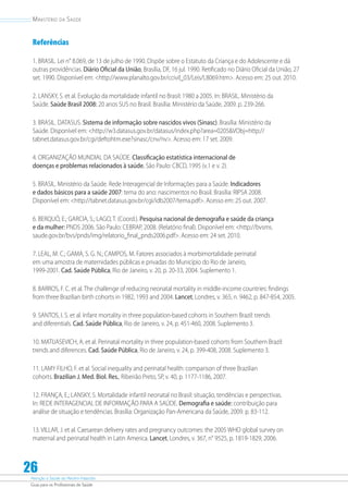 Atenção à Saúde do Recém-Nascido
Guia para os Profissionais de Saúde
26
Ministério da Saúde
Referências
1. BRASIL. Lei n° 8.069, de 13 de julho de 1990. Dispõe sobre o Estatuto da Criança e do Adolescente e dá
outras providências. Diário Oficial da União, Brasília, DF, 16 jul. 1990. Retificado no Diário Oficial da União, 27
set. 1990. Disponível em: http://www.planalto.gov.br/ccivil_03/Leis/L8069.htm. Acesso em: 25 out. 2010.
2. LANSKY, S. et al. Evolução da mortalidade infantil no Brasil: 1980 a 2005. In: BRASIL. Ministério da
Saúde. Saúde Brasil 2008: 20 anos SUS no Brasil. Brasília: Ministério da Saúde, 2009. p. 239-266.
3. BRASIL. DATASUS. Sistema de informação sobre nascidos vivos (Sinasc). Brasília: Ministério da
Saúde. Disponível em: http://w3.datasus.gov.br/datasus/index.php?area=0205VObj=http://
tabnet.datasus.gov.br/cgi/deftohtm.exe?sinasc/cnv/nv. Acesso em: 17 set. 2009.
4. ORGANIZAÇÃO MUNDIAL DA SAÚDE. Classificação estatística internacional de
doenças e problemas relacionados à saúde. São Paulo: CBCD, 1995 (v.1 e v. 2).
5. BRASIL. Ministério da Saúde. Rede Interagencial de Informações para a Saúde. Indicadores
e dados básicos para a saúde 2007: tema do ano: nascimentos no Brasil. Brasília: RIPSA 2008.
Disponível em: http://tabnet.datasus.gov.br/cgi/idb2007/tema.pdf. Acesso em: 25 out. 2007.
6. BERQUÓ, E.; GARCIA, S.; LAGO, T. (Coord.). Pesquisa nacional de demografia e saúde da criança
e da mulher: PNDS 2006. São Paulo: CEBRAP, 2008. (Relatório final). Disponível em: http://bvsms.
saude.gov.br/bvs/pnds/img/relatorio_final_pnds2006.pdf. Acesso em: 24 set. 2010.
7. LEAL, M. C.; GAMA, S. G. N.; CAMPOS, M. Fatores associados à morbimortalidade perinatal
em uma amostra de maternidades públicas e privadas do Município do Rio de Janeiro,
1999-2001. Cad. Saúde Pública, Rio de Janeiro, v. 20, p. 20-33, 2004. Suplemento 1.
8. BARROS, F. C. et al. The challenge of reducing neonatal mortality in middle-income countries: findings
from three Brazilian birth cohorts in 1982, 1993 and 2004. Lancet, Londres, v. 365, n. 9462, p. 847-854, 2005.
9. SANTOS, I. S. et al. Infant mortality in three population-based cohorts in Southern Brazil: trends
and diferentials. Cad. Saúde Pública, Rio de Janeiro, v. 24, p. 451-460, 2008. Suplemento 3.
10. MATIJASEVICH, A. et al. Perinatal mortality in three population-based cohorts from Southern Brazil:
trends and diferences. Cad. Saúde Pública, Rio de Janeiro, v. 24, p. 399-408, 2008. Suplemento 3.
11. LAMY FILHO, F. et al. Social inequality and perinatal health: comparison of three Brazilian
cohorts. Brazilian J. Med. Biol. Res., Ribeirão Preto, SP, v. 40, p. 1177-1186, 2007.
12. FRANÇA, E.; LANSKY, S. Mortalidade infantil neonatal no Brasil: situação, tendências e perspectivas.
In: REDE INTERAGENCIAL DE INFORMAÇÃO PARA A SAÚDE. Demografia e saúde: contribuição para
análise de situação e tendências. Brasília: Organização Pan-Americana da Saúde, 2009. p. 83-112.
13. VILLAR, J. et al. Caesarean delivery rates and pregnancy outcomes: the 2005 WHO global survey on
maternal and perinatal health in Latin America. Lancet, Londres, v. 367, n° 9525, p. 1819-1829, 2006.
 