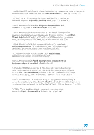 Atenção à Saúde do Recém-Nascido
Guia para os Profissionais de Saúde
27
A Saúde do Recém-Nascido no Brasil 1 Capítulo
14. MACDORMAN, M. F. et al. Infant and neonatal mortality for primary caesarean and vaginal births to women
with «no indicated risk,» United States, 1998-2001. Birth Cohorts. Birth, [S.l.], v. 33, n. 3, p. 175–182, 2006.
15. ROSANO, A. et al. Infant Mortality and congenital anomalies from 1950 to 1994: an
international perspective. J. Epidemiol. Community Health, [S.l.], v. 54, p. 660-666, 2000.
16. BRASIL. Ministério da Saúde. Manual de vigilância do óbito infantil e fetal
e do Comitê de prevenção do Óbito Infantil e Fetal. Brasília, 2009.
17. BRASIL. Ministério da Saúde. Resolução RDC n° 36, 3 de junho de 2008. Dispõe sobre
regulamento técnico para funcionamento dos serviços de atenção obstétrica e neonatal. Diário
Oficial da União, Brasília, DF, seção 1, n° 105, p. 50, 4 jun. 2008. Disponível em: http://www.
anvisa.gov.br/divulga/noticias/2008/040608_1_rdc36.pdf. Acesso em: 10 set. 2009.
18. BRASIL. Ministério da Saúde. Rede Interagencial de Informações para a Saúde.
Indicadores de mortalidade: IDB 2008. Brasília: RIPSA, 2008. Disponível em: http://
tabnet.datasus.gov.br/cgi/idb2008/c01b.htm. Acesso em: 20 set. 2010.
19. CONSELHO FEDERAL DE MEDICINA [SVS/MS CBCD]. A declaração de
óbito: documento necessário e importante. Brasília, 2007.
20. BRASIL. Ministério da Saúde. Agenda de compromissos para a saúde integral
da criança e a redução da mortalidade infantil. Brasília, 2004.
21. BRASIL. Lei n° 11.634, 27 de dezembro de 2007. Dispõe sobre o direito da gestante ao
conhecimento e a vinculação à maternidade onde receberá assistência no âmbito do Sistema
Único de Saúde. Diário Oficial da União, Brasília, DF, 28 dez. 2007. Disponível em: http://www.
planalto.gov.br/ccivil_03/_Ato2007-2010/2007/Lei/L11634.htm. Acesso em: 26 out. 2010.
22. BRASIL. Lei n° 11.108, de 7 de abril de 2005. Assegura a toda gestante o direito à presença de
acompanhante nos hospitais públicos. Diário Oficial da União, Brasília, DF, 8 abril 2005. Disponível em:
http://www.planalto.gov.br/ccivil_03/_Ato2004-2006/2005/Lei/L11108.htm. Acesso em: 23 set. 2010.
23. FREITAS, P. F. et al. Social inequalities in cesarean section rates in primiparal,
Southern Brazil. Revista de saúde pública, São Paulo, v. 39, p. 761-767, 2005.
 