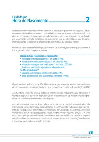 Atenção à Saúde do Recém-Nascido
Guia para os Profissionais de Saúde
29
Cuidados na
Hora do Nascimento	 2
No Brasil, nascem cerca de 3 milhões de crianças ao ano, das quais 98% em hospitais.1
Sabe-
-se que a maioria delas nasce com boa vitalidade; entretanto, manobras de reanimação po-
dem ser necessárias de maneira inesperada. São essenciais o conhecimento e a habilidade
em reanimação neonatal para todos os profissionais que atendem RN em sala de parto,
mesmo quando se esperam crianças hígidas sem hipóxia ou asfixia ao nascer.
O risco de haver necessidade de procedimentos de reanimação é maior quanto menor a
idade gestacional e/ou o peso ao nascer.
Necessidade de reanimação ao nascimento:2
•	 Ventilação com pressão positiva: 1 em cada 10 RNs.
•	 Intubação e/ou massagem cardíaca: 1 em cada 100 RNs.
•	 Intubação, massagem e/ou medicações: 1 em cada 1.000 RNs,
desde que a ventilação seja aplicada adequadamente.
Em RNs prematuros:3,4
•	 Nascidos com menos de 1.500g: 2 em cada 3 RNs.
•	 Idade gestacional de 34 a 36 semanas: 2 em cada 10 RNs.
O parto cesáreo, realizado entre 37 e 39 semanas de gestação, mesmo não havendo fatores
de risco antenatais para asfixia, também eleva o risco de necessidade de ventilação do RN.5
Assim, estima-se que no Brasil, a cada ano, 300 mil crianças requeiram ajuda para iniciar e
manter a respiração ao nascer e cerca de 25 mil RNs prematuros de muito baixo peso pre-
cisem de assistência ventilatória na sala de parto.
As práticas atuais de reanimação em sala de parto baseiam-se nas diretrizes publicadas pelo
International Liaison Committee on Resuscitation (ILCOR),6
que são elaborados por especia-
listas de vários países, e pela Associação Americana de Cardiologia e Academia Americana
de Pediatria,7
em 2010, e adotadas pela Sociedade Brasileira de Pediatria em 2011.8
A cada
cinco anos, após processo de revisão baseada nas melhores evidências cientificas disponí-
veis, são elaborados consensos sobre os assuntos controversos e recomendações referentes
a diversos aspectos da reanimação neonatal.
 