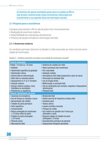 Atenção à Saúde do Recém-Nascido
Guia para os Profissionais de Saúde
30
Ministério da Saúde
As diretrizes são apenas orientações gerais para os cuidados ao RN na
sala de parto, existindo ainda muitas controvérsias relacionadas aos
procedimentos e aos aspectos éticos da reanimação neonatal.
2.1 Preparo para a assistência
O preparo para atender o RN na sala de parto inclui necessariamente:
•	Realização de anamnese materna.
•	Disponibilidade do material para atendimento.
•	Presença de equipe treinada em reanimação neonatal.
2.1.1 Anamnese materna
As condições perinatais descritas no Quadro 2 estão associadas ao maior risco de neces-
sidade de reanimação.
Quadro2–Condiçõesperinataisassociadasànecessidadedereanimaçãoneonatal8
Fatores antenatais
•	Idade 16 anos ou 35 anos •	Ausência de cuidado pré-natal
•	Diabetes •	Rotura prematura das membranas
•	Hipertensão específica da gestação •	Pós-maturidade
•	Hipertensão crônica •	Gestação múltipla
•	Anemia fetal ou aloimunização •	Discrepância entre idade gestacional e peso ao nascer
•	Óbito fetal ou neonatal anterior •	Diminuição da atividade fetal
•	Sangramento no 2o
ou 3o
trimestre •	Uso de drogas ilícitas
•	Infecção materna •	Malformação ou anomalia fetal
•	Doença materna cardíaca, renal,
tireoidiana ou neurológica
•	Uso de medicações (por exemplo, magnésio e bloqueadores
adrenérgicos)
•	Polidrâmnio ou oligoâmnio •	Hidropsia fetal
Fatores relacionados ao parto
•	Cesariana de emergência •	Bradicardia fetal
•	Uso de fórceps ou extração a vácuo •	Padrão anormal de frequência cardíaca fetal
•	Apresentação não cefálica •	Anestesia geral
•	Trabalho de parto prematuro •	Tetania uterina
•	Parto taquitócico •	Líquido amniótico meconial
•	Corioamnionite •	Prolapso de cordão
•	Rotura prolongada de membranas
(18 horas antes do parto)
•	Uso materno de opioides nas 4 horas que
antecedem o parto
•	Trabalho de parto prolongado
(24 horas)
•	Segundo estágio do trabalho de parto
prolongado (2 horas)
•	Placenta prévia •	Descolamento prematuro da placenta
•	Macrossomia fetal •	Sangramento intraparto abundante
 
