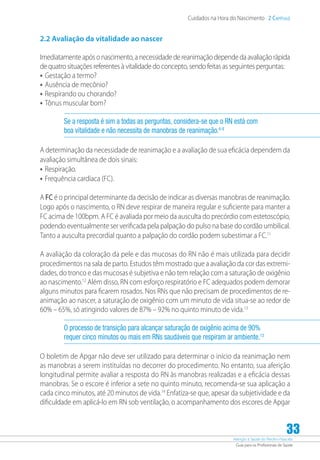 Atenção à Saúde do Recém-Nascido
Guia para os Profissionais de Saúde
33
Cuidados na Hora do Nascimento 2 Capítulo
2.2 Avaliação da vitalidade ao nascer
Imediatamenteapósonascimento,anecessidadedereanimaçãodependedaavaliaçãorápida
de quatro situações referentes à vitalidade do concepto, sendo feitas as seguintes perguntas:
•	Gestação a termo?
•	Ausência de mecônio?
•	Respirando ou chorando?
•	Tônus muscular bom?
Se a resposta é sim a todas as perguntas, considera-se que o RN está com
boa vitalidade e não necessita de manobras de reanimação.6-8
A determinação da necessidade de reanimação e a avaliação de sua eficácia dependem da
avaliação simultânea de dois sinais:
•	Respiração.
•	Frequência cardíaca (FC).
A FC é o principal determinante da decisão de indicar as diversas manobras de reanimação.
Logo após o nascimento, o RN deve respirar de maneira regular e suficiente para manter a
FC acima de 100bpm. A FC é avaliada por meio da ausculta do precórdio com estetoscópio,
podendo eventualmente ser verificada pela palpação do pulso na base do cordão umbilical.
Tanto a ausculta precordial quanto a palpação do cordão podem subestimar a FC.11
A avaliação da coloração da pele e das mucosas do RN não é mais utilizada para decidir
procedimentos na sala de parto. Estudos têm mostrado que a avaliação da cor das extremi-
dades, do tronco e das mucosas é subjetiva e não tem relação com a saturação de oxigênio
ao nascimento.12
Além disso, RN com esforço respiratório e FC adequados podem demorar
alguns minutos para ficarem rosados. Nos RNs que não precisam de procedimentos de re-
animação ao nascer, a saturação de oxigênio com um minuto de vida situa-se ao redor de
60% – 65%, só atingindo valores de 87% – 92% no quinto minuto de vida.13
O processo de transição para alcançar saturação de oxigênio acima de 90%
requer cinco minutos ou mais em RNs saudáveis que respiram ar ambiente.13
O boletim de Apgar não deve ser utilizado para determinar o início da reanimação nem
as manobras a serem instituídas no decorrer do procedimento. No entanto, sua aferição
longitudinal permite avaliar a resposta do RN às manobras realizadas e a eficácia dessas
manobras. Se o escore é inferior a sete no quinto minuto, recomenda-se sua aplicação a
cada cinco minutos, até 20 minutos de vida.14
Enfatiza-se que, apesar da subjetividade e da
dificuldade em aplicá-lo em RN sob ventilação, o acompanhamento dos escores de Apgar
 