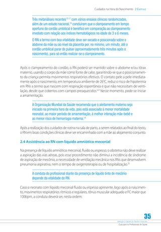 Atenção à Saúde do Recém-Nascido
Guia para os Profissionais de Saúde
35
Cuidados na Hora do Nascimento 2 Capítulo
Três metanálises recentes15-17
com vários ensaios clínicos randomizados,
além de um estudo nacional,18
concluíram que o clampeamento em tempo
oportuno do cordão umbilical é benéfico em comparação ao clampeamento
imediato com relação aos índices hematológicos na idade de 3 a 6 meses.
O RN a termo com boa vitalidade deve ser secado e posicionado sobre o
abdome da mãe ou ao nível da placenta por, no mínimo, um minuto, até o
cordão umbilical parar de pulsar (aproximadamente três minutos após o
nascimento), para só então realizar-se o clampeamento.
Após o clampeamento do cordão, o RN poderá ser mantido sobre o abdome e/ou tórax
materno, usando o corpo da mãe como fonte de calor, garantindo-se que o posicionamen-
to da criança permita movimentos respiratórios efetivos. O contato pele a pele imediata-
mente após o nascimento, em temperatura ambiente de 260
C, reduz o risco de hipotermia
em RNs a termo que nascem com respiração espontânea e que não necessitam de venti-
lação, desde que cobertos com campos preaquecidos.6-8
Nesse momento, pode-se iniciar
a amamentação.
A Organização Mundial da Saúde recomenda que o aleitamento materno seja
iniciado na primeira hora de vida, pois está associado à menor mortalidade
neonatal, ao maior período de amamentação, à melhor interação mãe-bebê e
ao menor risco de hemorragia materna.19
Após a realização dos cuidados de rotina na sala de parto, a serem relatados ao final do texto,
o RN em boas condições clínicas deve ser encaminhado com a mãe ao alojamento conjunto.
2.4 Assistência ao RN com líquido amniótico meconial
Na presença de líquido amniótico meconial, fluido ou espesso, o obstetra não deve realizar
a aspiração das vias aéreas, pois esse procedimento não diminui a incidência de síndrome
de aspiração de mecônio, a necessidade de ventilação mecânica nos RNs que desenvolvem
pneumonia aspirativa, nem o tempo de oxigenoterapia ou de hospitalização.20
A conduta do profissional diante da presença de líquido tinto de mecônio
depende da vitalidade do RN.
Caso o neonato com líquido meconial fluido ou espesso apresente, logo após o nascimen-
to, movimentos respiratórios rítmicos e regulares, tônus muscular adequado e FC maior que
100bpm, a conduta deverá ser, nesta ordem:
 