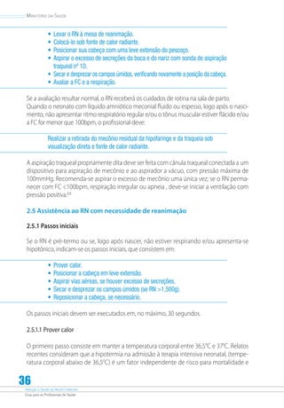 Atenção à Saúde do Recém-Nascido
Guia para os Profissionais de Saúde
36
Ministério da Saúde
•	 Levar o RN à mesa de reanimação.
•	 Colocá-lo sob fonte de calor radiante.
•	 Posicionar sua cabeça com uma leve extensão do pescoço.
•	 Aspirar o excesso de secreções da boca e do nariz com sonda de aspiração
traqueal nº 10.
•	 Secar e desprezar os campos úmidos, verificando novamente a posição da cabeça.
•	 Avaliar a FC e a respiração.
Se a avaliação resultar normal, o RN receberá os cuidados de rotina na sala de parto.
Quando o neonato com líquido amniótico meconial fluido ou espesso, logo após o nasci-
mento, não apresentar ritmo respiratório regular e/ou o tônus muscular estiver flácido e/ou
a FC for menor que 100bpm, o profissional deve:
Realizar a retirada do mecônio residual da hipofaringe e da traqueia sob
visualização direta e fonte de calor radiante.
A aspiração traqueal propriamente dita deve ser feita com cânula traqueal conectada a um
dispositivo para aspiração de mecônio e ao aspirador a vácuo, com pressão máxima de
100mmHg. Recomenda-se aspirar o excesso de mecônio uma única vez; se o RN perma-
necer com FC 100bpm, respiração irregular ou apneia , deve-se iniciar a ventilação com
pressão positiva.6,8
2.5 Assistência ao RN com necessidade de reanimação
2.5.1 Passos iniciais
Se o RN é pré-termo ou se, logo após nascer, não estiver respirando e/ou apresenta-se
hipotônico, indicam-se os passos iniciais, que consistem em:
•	 Prover calor.
•	 Posicionar a cabeça em leve extensão.
•	 Aspirar vias aéreas, se houver excesso de secreções.
•	 Secar e desprezar os campos úmidos (se RN 1.500g).
•	 Reposicionar a cabeça, se necessário.
Os passos iniciais devem ser executados em, no máximo, 30 segundos.
2.5.1.1 Prover calor
O primeiro passo consiste em manter a temperatura corporal entre 36,5°C e 370
C. Relatos
recentes consideram que a hipotermia na admissão à terapia intensiva neonatal, (tempe-
ratura corporal abaixo de 36,50
C) é um fator independente de risco para mortalidade e
 