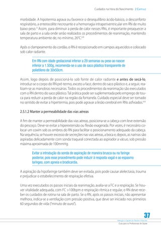 Atenção à Saúde do Recém-Nascido
Guia para os Profissionais de Saúde
37
Cuidados na Hora do Nascimento 2 Capítulo
morbidade. A hipotermia agrava ou favorece o desequilíbrio ácido-básico, o desconforto
respiratório, a enterocolite necrosante e a hemorragia intraperiventricular em RN de muito
baixo peso.21
Assim, para diminuir a perda de calor nesses RNs, é importante preaquecer a
sala de parto e a sala onde serão realizados os procedimentos de reanimação, mantendo
temperatura ambiente de, no mínimo, 260
C.6-8
Após o clampeamento do cordão, o RN é recepcionado em campos aquecidos e colocado
sob calor radiante.
Em RN com idade gestacional inferior a 29 semanas ou peso ao nascer
inferior a 1.500g, recomenda-se o uso de saco plástico transparente de
polietileno de 30x50cm.
Assim, logo depois de posicioná-lo sob fonte de calor radiante e antes de secá-lo,
­introduz-se o corpo do RN pré-termo, exceto a face, dentro do saco plástico e, a seguir, rea-
lizam-se as manobras necessárias. Todos os procedimentos da reanimação são executados
com o RN dentro do saco plástico.Tal prática pode ser suplementada pelo emprego de tou-
ca para reduzir a perda de calor na região da fontanela. Cuidado especial deve ser tomado
no sentido de evitar a hipertermia, pois pode agravar a lesão cerebral em RNs asfixiados.6-8
2.5.1.2 Manter a permeabilidade das vias aéreas
A fim de manter a permeabilidade das vias aéreas, posiciona-se a cabeça com leve extensão
do pescoço. Deve-se evitar a hiperextensão ou flexão exagerada. Por vezes, é necessário co-
locar um coxim sob os ombros do RN para facilitar o posicionamento adequado da cabeça.
Na sequência, se houver excesso de secreções nas vias aéreas, a boca e, depois, as narinas são
aspiradas delicadamente com sonda traqueal conectada ao aspirador a vácuo, sob pressão
máxima aproximada de 100mmHg.
Evitar a introdução da sonda de aspiração de maneira brusca ou na faringe
posterior, pois esse procedimento pode induzir à resposta vagal e ao espasmo
laríngeo, com apneia e bradicardia.
A aspiração da hipofaringe também deve ser evitada, pois pode causar atelectasia, trauma
e prejudicar o estabelecimento de respiração efetiva.
Uma vez executados os passos iniciais da reanimação, avalia-se a FC e a respiração. Se hou-
ver vitalidade adequada, com FC 100bpm e respiração rítmica e regular, o RN deve rece-
ber os cuidados de rotina na sala de parto. Se o RN, após os passos iniciais, não apresentar
melhora, indica-se a ventilação com pressão positiva, que deve ser iniciado nos primeiros
60 segundos de vida (“minuto de ouro”).
 
