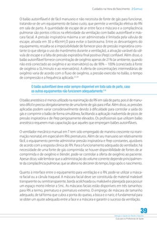 Atenção à Saúde do Recém-Nascido
Guia para os Profissionais de Saúde
39
Cuidados na Hora do Nascimento 2 Capítulo
O balão autoinflável é de fácil manuseio e não necessita de fonte de gás para funcionar,
tratando-se de um equipamento de baixo custo, que permite a ventilação efetiva do RN
em sala de parto. A quantidade de escape de ar entre face e máscara e a complacência
pulmonar são pontos críticos na efetividade da ventilação com balão autoinflável e más-
cara facial. A pressão inspiratória máxima a ser administrada é limitada pela válvula de
escape, ativada em 30 a 40cmH2
O para evitar o barotrauma. Entre as desvantagens do
equipamento, ressalta-se a impossibilidade de fornecer pico de pressão inspiratória cons-
tante (o que obriga o uso do manômetro durante a ventilação), a ativação variável da vál-
vula de escape e a falta de pressão expiratória final positiva (Peep) confiável. Além disso, o
balão autoinflável fornece concentração de oxigênio apenas de 21% (ar ambiente, quando
não está conectado ao oxigênio e ao reservatório) ou de 90% – 100% (conectado à fonte
de oxigênio a 5L/minuto e ao reservatório). A oferta de concentrações intermediárias de
oxigênio varia de acordo com o fluxo de oxigênio, a pressão exercida no balão, o tempo
de compressão e a frequência aplicada.22-24
O balão autoinflável deve estar sempre disponível em toda sala de parto, caso
os outros equipamentos não funcionem adequadamente.6-8
O balão anestésico é menos utilizado na reanimação do RN em sala de parto, pois é de manu-
seio difícil e precisa obrigatoriamente de uma fonte de gás para inflar. Além disso, as pressões
aplicadas podem variar consideravelmente devido à dificuldade para controlar a saída do
gás e comprimir o balão de forma simultânea, facilitando a aplicação inadvertida de picos de
pressão inspiratória e de Peep perigosamente elevados. Os profissionais que utilizam balão
anestésico requerem mais capacitação que aqueles que empregam balões autoinfláveis.
O ventilador mecânico manual em T tem sido empregado de maneira crescente na reani-
mação neonatal, em especial em RNs prematuros. Além de seu manuseio ser relativamente
fácil, o equipamento permite administrar pressão inspiratória e Peep constantes, ajustáveis
de acordo com a resposta clínica do RN. Para o funcionamento adequado do ventilador, há
necessidade de uma fonte de gás comprimida; se houver disponibilidade de fontes de ar
comprimida e de oxigênio e blender, pode-se controlar a oferta de oxigênio ao paciente.
Apesar disso, vale lembrar que a administração do volume corrente depende principalmen-
te da complacência pulmonar, que se altera no decorrer do tempo, logo após o nascimento.
Quanto à interface entre o equipamento para ventilação e o RN, pode-se utilizar a másca-
ra facial ou a cânula traqueal. A máscara facial deve ser constituída de material maleável
transparente ou semitransparente, borda acolchoada ou maleável e planejada para possuir
um espaço morto inferior a 5mL. As máscaras faciais estão disponíveis em três tamanhos:
para RN a termo, prematuro e prematuro extremo. O emprego de máscara de tamanho
adequado, de tal forma que cubra a ponta do queixo, a boca e o nariz, é fundamental para
se obter um ajuste adequado entre a face e a máscara e garantir o sucesso da ventilação.
 