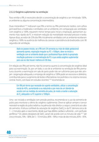 Atenção à Saúde do Recém-Nascido
Guia para os Profissionais de Saúde
40
Ministério da Saúde
2.5.2.2 Oxigênio suplementar na ventilação
Para ventilar o RN, é necessário decidir a concentração de oxigênio a ser ministrada: 100%,
ar ambiente ou alguma concentração intermediária.
Duas metanálises25,26
indicaram que RNs a termo ou RNs prematuros tardios, com asfixia
perinatal leve a moderada e ventilados com ar ambiente, em comparação aos ventilados
com oxigênio a 100%, requerem menor tempo para iniciar a respiração, apresentam au-
mento mais rápido da FC e mostram redução da mortalidade neonatal precoce e tardia.
Apesar disso, ao redor de 25% dos RNs inicialmente ventilados com ar ambiente receberam
oxigênio a 100% na ausência de melhora da cianose e persistência da bradicardia com 90
segundos de ventilação.
Após os passos iniciais, se o RN com 34 semanas ou mais de idade gestacional
apresenta apneia, respiração irregular ou FC 100bpm, deve-se iniciar a
ventilação com ar ambiente desde que o profissional fique atento à apropriada
insuflação pulmonar e à normalização da FC e que exista oxigênio suplementar
para uso se não houver melhora em 90 dias.
Em relação aos RNs pré-termo, não há consenso quanto à concentração de oxigênio ideal
para sua reanimação. Se, por um lado, o uso de ar ambiente na ventilação de RNs prema-
turos durante a reanimação em sala de parto pode não ser suficiente para que eles atin-
jam oxigenação adequada, o emprego de oxigênio a 100% pode ser excessivo e deletério,
contribuindo para o surgimento de lesões inflamatórias nos pulmões e no sistema nervoso
central. Assim, com base em estudos recentes27,28
recomenda-se:
Em RN pré-termo que necessite de suporte ventilatório, utilizar a concentração
inicial de 40%, aumentando-a ou reduzindo-a por meio de um blender de
acordo com as medidas de oximetria de pulso, de modo a manter a saturação
de O2
adequada e a FC superior a 100bpm.
Uma vez iniciada a ventilação com pressão positiva, recomenda-se o uso da oximetria de
pulso para monitorar a oferta do oxigênio suplementar. Deve-se aplicar sempre o sensor
neonatal na região do pulso radial ou na palma da mão direita e, a seguir, conectá-lo ao cabo
do oxímetro. A leitura confiável da saturação de oxigênio (SatO2
) e da FC demora cerca de
1 – 2 minutos após o nascimento, desde que haja débito cardíaco suficiente , com perfusão
periférica.29
Os valores desejáveis de SatO2
variam de acordo com os minutos de vida:7,8,13
até
cinco minutos, 70% – 80%; de 5 – 10 minutos, 80% – 90%; e mais de dez minutos, 85% – 95%.
 