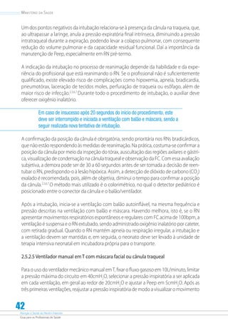 Atenção à Saúde do Recém-Nascido
Guia para os Profissionais de Saúde
42
Ministério da Saúde
Um dos pontos negativos da intubação relaciona-se à presença da cânula na traqueia, que,
ao ultrapassar a laringe, anula a pressão expiratória final intrínseca, diminuindo a pressão
intratraqueal durante a expiração, podendo levar a colapso pulmonar, com consequente
redução do volume pulmonar e da capacidade residual funcional. Daí a importância da
manutenção de Peep, especialmente em RN pré-termo.
A indicação da intubação no processo de reanimação depende da habilidade e da expe-
riência do profissional que está reanimando o RN. Se o profissional não é suficientemente
qualificado, existe elevado risco de complicações como hipoxemia, apneia, bradicardia,
pneumotórax, laceração de tecidos moles, perfuração de traqueia ou esôfago, além de
maior risco de infecção.2,3,6,7
Durante todo o procedimento de intubação, o auxiliar deve
oferecer oxigênio inalatório.
Em caso de insucesso após 20 segundos do início do procedimento, este
deve ser interrompido e iniciada a ventilação com balão e máscara, sendo a
seguir realizada nova tentativa de intubação.
A confirmação da posição da cânula é obrigatória, sendo prioritária nos RNs bradicárdicos,
que não estão respondendo às medidas de reanimação. Na prática, costuma-se confirmar a
posição da cânula por meio da inspeção do tórax, auscultação das regiões axilares e gástri-
ca, visualização de condensação na cânula traqueal e observação da FC. Com essa avaliação
subjetiva, a demora pode ser de 30 a 60 segundos antes de ser tomada a decisão de reen-
tubar o RN, predispondo-o à lesão hipóxica. Assim, a detecção de dióxido de carbono (CO2
)
exalado é recomendada, pois, além de objetiva, diminui o tempo para confirmar a posição
da cânula.2,3,6,7
O método mais utilizado é o colorimétrico, no qual o detector pediátrico é
posicionado entre o conector da cânula e o balão/ventilador.
Após a intubação, inicia-se a ventilação com balão autoinflável, na mesma frequência e
pressão descritas na ventilação com balão e máscara. Havendo melhora, isto é, se o RN
apresentar movimentos respiratórios espontâneos e regulares com FC acima de 100bpm, a
ventilação é suspensa e o RN extubado, sendo administrado oxigênio inalatório por cateter,
com retirada gradual. Quando o RN mantém apneia ou respiração irregular, a intubação e
a ventilação devem ser mantidas e, em seguida, o neonato deve ser levado à unidade de
terapia intensiva neonatal em incubadora própria para o transporte.
2.5.2.5 Ventilador manual em T com máscara facial ou cânula traqueal
Para o uso do ventilador mecânico manual emT, fixar o fluxo gasoso em 10L/minuto, limitar
a pressão máxima do circuito em 40cmH2
O, selecionar a pressão inspiratória a ser aplicada
em cada ventilação, em geral ao redor de 20cmH2
O e ajustar a Peep em 5cmH2
O. Após as
três primeiras ventilações, reajustar a pressão inspiratória de modo a visualizar o movimento
 