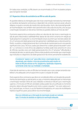 Atenção à Saúde do Recém-Nascido
Guia para os Profissionais de Saúde
47
Cuidados na Hora do Nascimento 2 Capítulo
Em todas essas condições, os RNs devem ser encaminhados à UTI em incubadora própria
para transporte neonatal.
2.7 Aspectos éticos da assistência ao RN na sala de parto
As questões relativas às orientações para não iniciar a reanimação neonatal e/ou interromper
as manobras são bastante controversas e dependem do contexto nacional, social, cultural e
religioso, no qual os conceitos de moral e ética são discutidos. Assim, não é possível generali-
zar recomendações, mas também não é possível evitar a discussão do assunto, uma vez que
a reanimação neonatal é um dos temas inerentes às questões relativas ao“início da vida”.8
O primeiro aspecto ético controverso refere-se à decisão de não iniciar a reanimação na
sala de parto relacionada à viabilidade fetal. Apesar de não existir consenso em relação ao
“quão pequeno é o pequeno”, as recomendações atuais assumem que neonatos abaixo de
22 a 23 semanas de idade gestacional não apresentam viabilidade para a vida extrauterina.
Porém, na prática, a idade gestacional não é conhecida de maneira precisa em uma parcela
significativa dos casos. Técnicas usadas para determinar a idade gestacional podem variar
de 1 a 2 semanas e o sinal clínico das pálpebras fundidas pode estar presente em cerca
de 20% dos nascidos vivos com idade gestacional entre 24 e 27 semanas,34
dificultando a
tomada de decisões na sala de parto. Parece então prudente recomendar que a reanimação
seja instituída se o diagnóstico da idade gestacional não estiver previamente estabelecido.
A conduta de “esperar e ver” para então iniciar a reanimação deve ser
abandonada, pois retardar o início dos procedimentos pode resultar em
lesões do RN pelo estresse ao frio, hipoglicemia, hipotensão e hipoxemia,
aumentando ainda mais sua morbidade e mortalidade.
A decisão de reanimar ou não um RN deve ser tomada caso a caso, sempre tentando esta-
belecer uma adequada comunicação entre os pais e a equipe de saúde.
Outro aspecto ético controverso que deve ser considerado refere-se à duração dos procedi-
mentos de reanimação na sala de parto, ou seja, o momento adequado para se interromper
a reanimação neonatal. Séries de casos relatados na literatura indicam que a reanimação
superior a 10 minutos em RN sem atividade cardíaca pode não ser justificada no momento
presente, dada à elevada frequência de morte e graves sequelas,35
nos raros sobreviven-
tes. É possível que, no futuro, o uso da hipotermia terapêutica, em casos de encefalopatia
hipóxico-isquêmica grave, possa alterar essa recomendação.
Deve ser enfatizado que a interrupção da reanimação só pode ser realizada
após 10 minutos de assistolia na vigência de reanimação adequada.
 