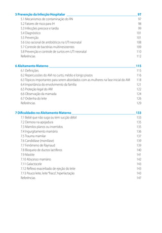 5 Prevenção da Infecção Hospitalar_____________________________________________97
5.1 Mecanismos de contaminação do RN	 97
5.2 Fatores de risco para IH	 98
5.3 Infecções precoce e tardia	 99
5.4 Diagnóstico	 101
5.5 Prevenção	 101
5.6 Uso racional de antibióticos na UTI neonatal	 108
5.7 Controle de bactérias multirresistentes	 109
5.8 Prevenção e controle de surtos em UTI neonatal	 110
Referências	112
6 Aleitamento Materno_______________________________________________________115
6.1 Definições	 115
6.2 Repercussões do AM no curto, médio e longo prazos	 116
6.3 Tópicos importantes para serem abordados com as mulheres na fase inicial do AM	 118
6.4 Importância do envolvimento da família	 121
6.5 Proteção legal do AM	 122
6.6 Observação da mamada	 124
6.7 Ordenha do leite	 126
Referências	129
7 Dificuldades no Aleitamento Materno_________________________________________133
7.1 Bebê que não suga ou tem sucção débil	 133
7.2 Demora na apojadura	 135
7.3 Mamilos planos ou invertidos	 135
7.4 Ingurgitamento mamário	 136
7.5 Trauma mamilar	 137
7.6 Candidíase (monilíase)	 139
7.7 Fenômeno de Raynaud	 139
7.8 Bloqueio de ductos lactíferos	 140
7.9 Mastite	 141
7.10 Abscesso mamário	 142
7.11 Galactocele	 143
7.12 Reflexo exacerbado de ejeção do leite	 143
7.13 Pouco leite, leite“fraco”, hiperlactação	 143
Referências	147
 