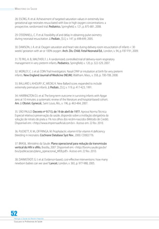Atenção à Saúde do Recém-Nascido
Guia para os Profissionais de Saúde
52
Ministério da Saúde
28. ESCRIG, R. et al. Achievement of targeted saturation values in extremely low
gestational age neonates resuscitated with low or high oxygen concentrations: a
prospective, randomized trial. Pediatrics, Springfield, v. 121, p. 875-881, 2008.
29. O’DONNELL, C. P. et al. Feasibility of and delay in obtaining pulse oximetry
during neonatal resuscitation. J. Pediatr., [S.l.], v. 147, p. 698-699, 2005.
30. DAWSON, J. A. et al. Oxygen saturation and heart rate during delivery room resuscitation of infants  30
weeks’gestation with air or 100% oxygen. Arch. Dis. Child. Fetal Neonatal Ed., London, v. 94, p. F87-F91, 2009.
31. TE PAS, A. B.; WALTHER, F. J. A randomized, controlled trial of delivery-room respiratory
management in very preterm infants. Pediatrics, Springfield, v. 120, p. 322-329, 2007.
32. MORLEY, C. J. et al. COIN Trial Investigators. Nasal CPAP or intubation at birth for very preterm
infants. New England Journal of Medicine (NEJM), Waltham, Mass., v. 358, p. 700-708, 2008.
33. BALLARD J, KHOURY JC, WEDIG K. New Ballard score, expanded to include
extremely premature infants. J. Pediatr., [S.l.], v. 119, p. 417-423, 1991.
34. HARRINGTON DJ. et al. The long-term outcome in surviving infants with Apgar
zero at 10 minutes: a systematic review of the literature and hospital-based cohort.
Am. J. Obstet. Gynecol., Saint Louis, Mo., v. 196, p. 463-464, 2007.
35. SÃO PAULO. Decreto nº 9.713, de 19 de abril de 1977. Aprova Norma Técnica
Especial relativa à preservação da saúde, dispondo sobre a instilação obrigatória da
solução de nitrato de prata a 1% nos olhos dos recém-nascidos (Método de Credé).
Disponível em: http://www.imprensaoficial.com.br. Acesso em: 22 fev. 2010.
36. PUCKETT, R. M.; OFFRINGA, M. Prophylactic vitamin K for vitamin K deficiency
bleeding in neonates. Cochrane Database Syst Rev., 2000. CD002776.
37. BRASIL. Ministério da Sáude. Plano operacional para redução da transmissão
vertical do HIV e sífilis. Brasília, 2007. Disponível em: http://bvsms.saude.gov.br/
bvs/publicacoes/plano_operacional_WEB.pdf. Acesso em: 22 fev. 2010.
38. DARMSTADT, G. I. et al. Evidence-based, cost-effective interventions: how many
newborn babies can we save? Lancet, London, v. 365, p. 977-988, 2005.
 
