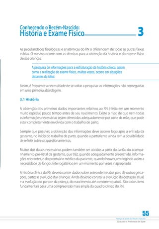 Atenção à Saúde do Recém-Nascido
Guia para os Profissionais de Saúde
55
Conhecendo o Recém-Nascido:
História e Exame Físico	 3
As peculiaridades fisiológicas e anatômicas do RN o diferenciam de todas as outras faixas
etárias. O mesmo ocorre com as técnicas para a obtenção da história e do exame físico
dessas crianças.
A pesquisa de informações para a estruturação da história clínica, assim
como a realização do exame físico, muitas vezes, ocorre em situações
distantes da ideal.
Assim, é frequente a necessidade de se voltar a pesquisar as informações não conseguidas
em uma primeira abordagem.
3.1 História
A obtenção dos primeiros dados importantes relativos ao RN é feita em um momento
muito especial, pouco tempo antes de seu nascimento. Existe o risco de que nem todas
as informações necessárias sejam oferecidas adequadamente por parte da mãe, que pode
estar completamente envolvida com o trabalho de parto.
Sempre que possível, a obtenção das informações deve ocorrer logo após a entrada da
gestante, no início do trabalho de parto, quando a parturiente ainda tem a possibilidade
de refletir sobre os questionamentos.
Muitos dos dados necessários podem também ser obtidos a partir do cartão do acompa-
nhamento pré-natal da gestante, que traz, quando adequadamente preenchido, informa-
ções relevantes, e do prontuário médico da paciente, quando houver, restringindo assim a
necessidade de longos interrogatórios em um momento por vezes inapropriado.
A história clínica do RN deverá conter dados sobre antecedentes dos pais, de outras gesta-
ções, partos e evolução das crianças. Ainda deverão constar a evolução da gestação atual,
e a evolução do parto e da criança, do nascimento até o momento atual. São todos itens
fundamentais para uma compreensão mais ampla do quadro clínico do RN.
 