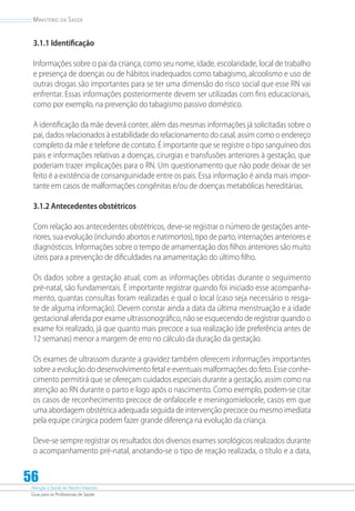 Atenção à Saúde do Recém-Nascido
Guia para os Profissionais de Saúde
56
Ministério da Saúde
3.1.1 Identificação
Informações sobre o pai da criança, como seu nome, idade, escolaridade, local de trabalho
e presença de doenças ou de hábitos inadequados como tabagismo, alcoolismo e uso de
outras drogas são importantes para se ter uma dimensão do risco social que esse RN vai
enfrentar. Essas informações posteriormente devem ser utilizadas com fins educacionais,
como por exemplo, na prevenção do tabagismo passivo doméstico.
A identificação da mãe deverá conter, além das mesmas informações já solicitadas sobre o
pai, dados relacionados à estabilidade do relacionamento do casal, assim como o endereço
completo da mãe e telefone de contato. É importante que se registre o tipo sanguíneo dos
pais e informações relativas a doenças, cirurgias e transfusões anteriores à gestação, que
poderiam trazer implicações para o RN. Um questionamento que não pode deixar de ser
feito é a existência de consanguinidade entre os pais. Essa informação é ainda mais impor-
tante em casos de malformações congênitas e/ou de doenças metabólicas hereditárias.
3.1.2 Antecedentes obstétricos
Com relação aos antecedentes obstétricos, deve-se registrar o número de gestações ante-
riores, sua evolução (incluindo abortos e natimortos), tipo de parto, internações anteriores e
diagnósticos. Informações sobre o tempo de amamentação dos filhos anteriores são muito
úteis para a prevenção de dificuldades na amamentação do último filho.
Os dados sobre a gestação atual, com as informações obtidas durante o seguimento
pré-natal, são fundamentais. É importante registrar quando foi iniciado esse acompanha-
mento, quantas consultas foram realizadas e qual o local (caso seja necessário o resga-
te de alguma informação). Devem constar ainda a data da última menstruação e a idade
gestacional aferida por exame ultrassonográfico, não se esquecendo de registrar quando o
exame foi realizado, já que quanto mais precoce a sua realização (de preferência antes de
12 semanas) menor a margem de erro no cálculo da duração da gestação.
Os exames de ultrassom durante a gravidez também oferecem informações importantes
sobre a evolução do desenvolvimento fetal e eventuais malformações do feto. Esse conhe-
cimento permitirá que se ofereçam cuidados especiais durante a gestação, assim como na
atenção ao RN durante o parto e logo após o nascimento. Como exemplo, podem-se citar
os casos de reconhecimento precoce de onfalocele e meningomielocele, casos em que
uma abordagem obstétrica adequada seguida de intervenção precoce ou mesmo imediata
pela equipe cirúrgica podem fazer grande diferença na evolução da criança.
Deve-se sempre registrar os resultados dos diversos exames sorológicos realizados durante
o acompanhamento pré-natal, anotando-se o tipo de reação realizada, o título e a data,
 
