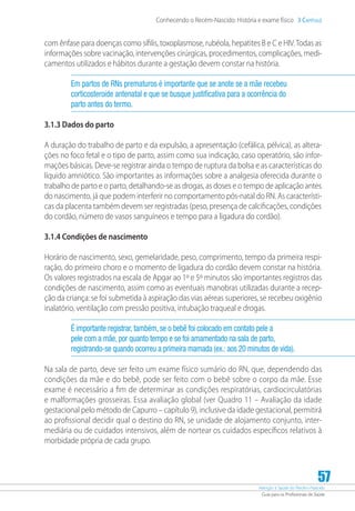 Atenção à Saúde do Recém-Nascido
Guia para os Profissionais de Saúde
57
Conhecendo o Recém-Nascido: História e exame físico 3 Capítulo
com ênfase para doenças como sífilis, toxoplasmose, rubéola, hepatites B e C e HIV.Todas as
informações sobre vacinação, intervenções cirúrgicas, procedimentos, complicações, medi-
camentos utilizados e hábitos durante a gestação devem constar na história.
Em partos de RNs prematuros é importante que se anote se a mãe recebeu
corticosteroide antenatal e que se busque justificativa para a ocorrência do
parto antes do termo.
3.1.3 Dados do parto
A duração do trabalho de parto e da expulsão, a apresentação (cefálica, pélvica), as altera-
ções no foco fetal e o tipo de parto, assim como sua indicação, caso operatório, são infor-
mações básicas. Deve-se registrar ainda o tempo de ruptura da bolsa e as características do
líquido amniótico. São importantes as informações sobre a analgesia oferecida durante o
trabalho de parto e o parto, detalhando-se as drogas, as doses e o tempo de aplicação antes
do nascimento, já que podem interferir no comportamento pós-natal do RN. As característi-
cas da placenta também devem ser registradas (peso, presença de calcificações, condições
do cordão, número de vasos sanguíneos e tempo para a ligadura do cordão).
3.1.4 Condições de nascimento
Horário de nascimento, sexo, gemelaridade, peso, comprimento, tempo da primeira respi-
ração, do primeiro choro e o momento de ligadura do cordão devem constar na história.
Os valores registrados na escala de Apgar ao 1º e 5º minutos são importantes registros das
condições de nascimento, assim como as eventuais manobras utilizadas durante a recep-
ção da criança: se foi submetida à aspiração das vias aéreas superiores, se recebeu oxigênio
inalatório, ventilação com pressão positiva, intubação traqueal e drogas.
É importante registrar, também, se o bebê foi colocado em contato pele a
pele com a mãe, por quanto tempo e se foi amamentado na sala de parto,
registrando-se quando ocorreu a primeira mamada (ex.: aos 20 minutos de vida).
Na sala de parto, deve ser feito um exame físico sumário do RN, que, dependendo das
condições da mãe e do bebê, pode ser feito com o bebê sobre o corpo da mãe. Esse
exame é necessário a fim de determinar as condições respiratórias, cardiocirculatórias
e malformações grosseiras. Essa avaliação global (ver Quadro 11 – Avaliação da idade
gestacional pelo método de Capurro – capítulo 9), inclusive da idade gestacional, permitirá
ao profissional decidir qual o destino do RN, se unidade de alojamento conjunto, inter-
mediária ou de cuidados intensivos, além de nortear os cuidados específicos relativos à
morbidade própria de cada grupo.
 
