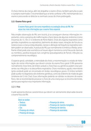Atenção à Saúde do Recém-Nascido
Guia para os Profissionais de Saúde
59
Conhecendo o Recém-Nascido: História e exame físico 3 Capítulo
O choro intenso da criança, além de atrapalhar o exame clínico, também perturba os pais
e o próprio examinador. É recomendável que se tente confortar o RN, interrompendo-se o
exame e procurando-se detectar as eventuais causas do choro prolongado.
3.2.1 Exame físico geral
O exame físico geral é de suma importância na avaliação clínica do RN. Por
vezes traz mais informações que o exame físico especial.
Pela simples observação do RN, sem tocá-lo, já se conseguem diversas informações im-
portantes, como a presença de malformações e faces típicas de algumas síndromes (como
trissomias do 13, 18 e 21 e síndrome de Pierre-Robin). Sinais de angústia respiratória como
gemidos inspiratórios ou expiratórios, batimento de aletas nasais, retrações de fúrcula ou
torácica (caso a criança esteja despida), cianose e alteração da frequência respiratória tam-
bém podem ser observados. A postura do RN, que normalmente é simétrica e fletida, seme-
lhante à fetal, pode estar assimétrica se houver algum transtorno como fratura de clavícula
ou membros, paralisia braquial, lues congênita (pseudoparalisia de Parrot), infecções ou
comprometimento neurológico.
O aspecto geral, a atividade, a intensidade do choro, a movimentação e o estado de hidra-
tação são outras informações que devem constar do exame físico geral. O RN apresenta
normalmente choro forte, de timbre variável; o choro fraco ou gemência podem estar pre-
sentes nas infecções e no desconforto respiratório. Choro monótono, agudo, intermitente
(grito cerebral) pode ser encontrado em lesões neurológicas graves. O timbre também
pode auxiliar no diagnóstico de síndromes genéticas, como da síndrome do miado do gato
(síndrome de Cri du Chat). Essas informações poderão ser obtidas no decorrer do exame
físico, não se recomendando provocar o choro de uma criança que se encontra dormindo,
apenas para registrar essa importante informação.
3.2.1.1 Pele
A pele apresenta diversas características que devem ser atentamente observadas durante
o exame físico do RN.
Deve-se avaliar:
•	Textura.	
•	Umidade.
•	Cor.
•	Presença de milium.
•	Presença de lanugo.
•	Presença de vérnix.
•	Presença de mancha mongólica.
•	Presença de icterícia.
•	Presença de anomalias.
 
