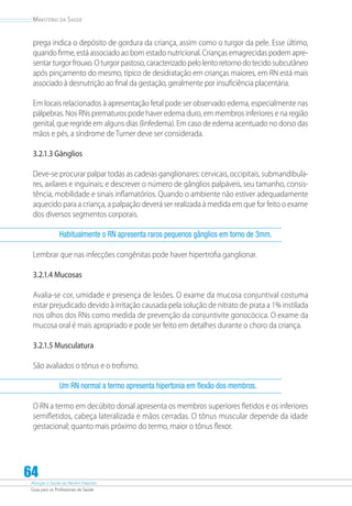 Atenção à Saúde do Recém-Nascido
Guia para os Profissionais de Saúde
64
Ministério da Saúde
prega indica o depósito de gordura da criança, assim como o turgor da pele. Esse último,
quando firme, está associado ao bom estado nutricional. Crianças emagrecidas podem apre-
sentar turgor frouxo. O turgor pastoso, caracterizado pelo lento retorno do tecido subcutâneo
após pinçamento do mesmo, típico de desidratação em crianças maiores, em RN está mais
associado à desnutrição ao final da gestação, geralmente por insuficiência placentária.
Em locais relacionados à apresentação fetal pode ser observado edema, especialmente nas
pálpebras. Nos RNs prematuros pode haver edema duro, em membros inferiores e na região
genital, que regride em alguns dias (linfedema). Em caso de edema acentuado no dorso das
mãos e pés, a síndrome de Turner deve ser considerada.
3.2.1.3 Gânglios
Deve-se procurar palpar todas as cadeias ganglionares: cervicais, occipitais, submandibula-
res, axilares e inguinais; e descrever o número de gânglios palpáveis, seu tamanho, consis-
tência, mobilidade e sinais inflamatórios. Quando o ambiente não estiver adequadamente
aquecido para a criança, a palpação deverá ser realizada à medida em que for feito o exame
dos diversos segmentos corporais.
Habitualmente o RN apresenta raros pequenos gânglios em torno de 3mm.
Lembrar que nas infecções congênitas pode haver hipertrofia ganglionar.
3.2.1.4 Mucosas
Avalia-se cor, umidade e presença de lesões. O exame da mucosa conjuntival costuma
estar prejudicado devido à irritação causada pela solução de nitrato de prata a 1% instilada
nos olhos dos RNs como medida de prevenção da conjuntivite gonocócica. O exame da
mucosa oral é mais apropriado e pode ser feito em detalhes durante o choro da criança.
3.2.1.5 Musculatura
São avaliados o tônus e o trofismo.
Um RN normal a termo apresenta hipertonia em flexão dos membros.
O RN a termo em decúbito dorsal apresenta os membros superiores fletidos e os inferiores
semifletidos, cabeça lateralizada e mãos cerradas. O tônus muscular depende da idade
gestacional; quanto mais próximo do termo, maior o tônus flexor.
 