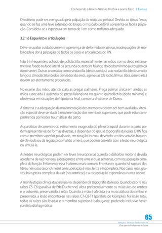 Atenção à Saúde do Recém-Nascido
Guia para os Profissionais de Saúde
65
Conhecendo o Recém-Nascido: História e exame físico 3 Capítulo
O trofismo pode ser averiguado pela palpação do músculo peitoral. Devido ao tônus flexor,
quando se faz uma leve extensão do braço, o músculo peitoral apresenta-se fácil à palpa-
ção. Considera-se a espessura em torno de 1cm como trofismo adequado.
3.2.1.6 Esqueleto e articulações
Deve-se avaliar cuidadosamente a presença de deformidades ósseas, inadequações de mo-
bilidade e dor à palpação de todos os ossos e articulações do RN.
Não é infrequente o achado de polidactilia, especialmente nas mãos, com o dedo extranu-
merário fixado na face lateral da segunda ou terceira falange do dedo mínimo (autossômico
dominante). Outras anomalias como sindactilia (dedos unidos), aracnodactilia (dedos muito
longos), clinodactilia (dedos desviados do eixo), agenesias (de rádio, fêmur, tíbia, úmero etc.)
devem ser atentamente procuradas.
No exame das mãos, atentar para as pregas palmares. Prega palmar única em ambas as
mãos associada à ausência de prega falangiana no quinto quirodáctilo (dedo mínimo) é
observada em situações de hipotonia fetal, como na síndrome de Down.
A simetria e a adequação da movimentação dos membros devem ser bem avaliadas. Aten-
ção especial deve ser dada à movimentação dos membros superiores, que pode estar com-
prometida por lesões traumáticas do parto.
As paralisias decorrentes do estiramento exagerado do plexo braquial durante o parto po-
dem apresentar-se de formas diversas, a depender do grau e topografia da lesão. O RN fica
com o membro superior paralisado, em rotação interna, devendo ser descartadas fraturas
de clavícula ou da região proximal do úmero, que podem coexistir com a lesão neurológica
ou simulá-la.
As lesões neurológicas podem ser leves (neuropraxia) quando o distúrbio motor é devido
ao edema da raiz nervosa, e desaparece entre uma e duas semanas, com recuperação com-
pleta da função. Felizmente essa é a forma mais comum. Entretanto, quando há ruptura das
fibras nervosas (axonotmese), a recuperação é mais lenta e incompleta. Nos casos mais gra-
ves, há ruptura completa da raiz (neurotmese) e a recuperação espontânea nunca ocorre.
A manifestação clínica da paralisia vai depender da topografia da lesão. Quando ocorre nas
raízes C5-C6 (paralisia de Erb-Duchenne) afeta preferencialmente os músculos do ombro
e o cotovelo, preservando a mão. Quando a mão é afetada e a musculatura do ombro é
preservada, a lesão encontra-se nas raízes C7-C8-T1 (paralisia de Klümpke). Na lesão total,
todas as raízes são lesadas e o membro superior é balouçante, podendo inclusive haver
paralisia diafragmática.
 