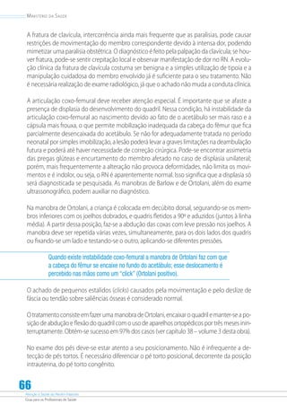 Atenção à Saúde do Recém-Nascido
Guia para os Profissionais de Saúde
66
Ministério da Saúde
A fratura de clavícula, intercorrência ainda mais frequente que as paralisias, pode causar
restrições de movimentação do membro correspondente devido à intensa dor, podendo
mimetizar uma paralisia obstétrica. O diagnóstico é feito pela palpação da clavícula; se hou-
ver fratura, pode-se sentir crepitação local e observar manifestação de dor no RN. A evolu-
ção clínica da fratura de clavícula costuma ser benigna e a simples utilização de tipoia e a
manipulação cuidadosa do membro envolvido já é suficiente para o seu tratamento. Não
é necessária realização de exame radiológico, já que o achado não muda a conduta clínica.
A articulação coxo-femural deve receber atenção especial. É importante que se afaste a
presença de displasia do desenvolvimento do quadril. Nessa condição, há instabilidade da
articulação coxo-femural ao nascimento devido ao fato de o acetábulo ser mais raso e a
cápsula mais frouxa, o que permite mobilização inadequada da cabeça do fêmur que fica
parcialmente desencaixada do acetábulo. Se não for adequadamente tratada no período
neonatal por simples imobilização, a lesão poderá levar a graves limitações na deambulação
futura e poderá até haver necessidade de correção cirúrgica. Pode-se encontrar assimetria
das pregas glúteas e encurtamento do membro afetado no caso de displasia unilateral;
porém, mais frequentemente a alteração não provoca deformidades, não limita os movi-
mentos e é indolor, ou seja, o RN é aparentemente normal. Isso significa que a displasia só
será diagnosticada se pesquisada. As manobras de Barlow e de Ortolani, além do exame
ultrassonográfico, podem auxiliar no diagnóstico.
Na manobra de Ortolani, a criança é colocada em decúbito dorsal, segurando-se os mem-
bros inferiores com os joelhos dobrados, e quadris fletidos a 90º e aduzidos (juntos à linha
média). A partir dessa posição, faz-se a abdução das coxas com leve pressão nos joelhos. A
manobra deve ser repetida várias vezes, simultaneamente, para os dois lados dos quadris
ou fixando-se um lado e testando-se o outro, aplicando-se diferentes pressões.
Quando existe instabilidade coxo-femural a manobra de Ortolani faz com que
a cabeça do fêmur se encaixe no fundo do acetábulo; esse deslocamento é
percebido nas mãos como um “click” (Ortolani positivo).
O achado de pequenos estalidos (clicks) causados pela movimentação e pelo deslize de
fáscia ou tendão sobre saliências ósseas é considerado normal.
O tratamento consiste em fazer uma manobra de Ortolani, encaixar o quadril e manter-se a po-
sição de abdução e flexão do quadril com o uso de aparelhos ortopédicos por três meses inin-
terruptamente. Obtém-se sucesso em 97% dos casos (ver capítulo 38 – volume 3 desta obra).
No exame dos pés deve-se estar atento a seu posicionamento. Não é infrequente a de-
tecção de pés tortos. É necessário diferenciar o pé torto posicional, decorrente da posição
intrauterina, do pé torto congênito.
 