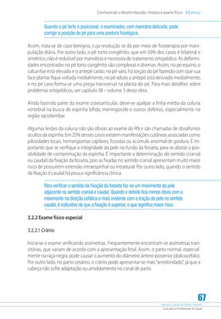 Atenção à Saúde do Recém-Nascido
Guia para os Profissionais de Saúde
67
Conhecendo o Recém-Nascido: História e exame físico 3 Capítulo
Quando o pé torto é posicional, o examinador, com manobra delicada, pode
corrigir a posição do pé para uma postura fisiológica.
Assim, trata-se de caso benigno, cuja resolução se dá por meio de fisioterapia por mani-
pulação diária. Por outro lado, o pé torto congênito, que em 50% dos casos é bilateral e
simétrico, não é redutível por manobras e necessita de tratamento ortopédico. As deformi-
dades encontradas no pé torto congênito são complexas e diversas. Assim, no pé equino, o
calcanhar está elevado e o antepé caído; no pé varo, há torção do pé fazendo com que sua
face plantar fique voltada medialmente; no pé aduto o antepé está desviado medialmente;
e no pé cavo forma-se uma prega transversal na planta do pé. Para mais detalhes sobre
problemas ortopédicos, ver capítulo 38 – volume 3 desta obra.
Ainda fazendo parte do exame osteoarticular, deve-se apalpar a linha média da coluna
vertebral na busca de espinha bífida, meningocele e outros defeitos, especialmente na
região sacrolombar.
Algumas lesões da coluna não são óbvias ao exame do RN e são chamadas de disrafismos
ocultos da espinha. Em 25% desses casos existem manifestações cutâneas associadas como
pilosidades locais, hemangiomas capilares, fossetas ou acúmulo anormal de gordura. É im-
portante que se verifique a integridade da pele no fundo da fosseta, para se afastar a pos-
sibilidade de contaminação da espinha. É importante a determinação do sentido (cranial
ou caudal) da fixação da fosseta, pois as fixadas no sentido cranial apresentam muito maior
risco de possuírem extensão intraespinhal ou intradural. Por outro lado, quando o sentido
da fixação é caudal há pouca significância clínica.
Para verificar o sentido da fixação da fosseta faz-se um movimento da pele
adjacente no sentido cranial e caudal. Quando o defeito fica menos óbvio com o
movimento na direção cefálica e mais evidente com a tração da pele no sentido
caudal, é indicativo de que a fixação é superior, o que significa maior risco.
3.2.2 Exame físico especial
3.2.2.1 Crânio
Inicia-se o exame verificando assimetrias. Frequentemente encontram-se assimetrias tran-
sitórias, que variam de acordo com a apresentação fetal. Assim, o parto normal, especial-
mente na raça negra, pode causar o aumento do diâmetro ântero-posterior (dolicocéfalo).
Por outro lado, no parto cesáreo, o crânio pode apresentar-se mais“arredondado”, já que a
cabeça não sofre adaptação ou amoldamento no canal de parto.
 